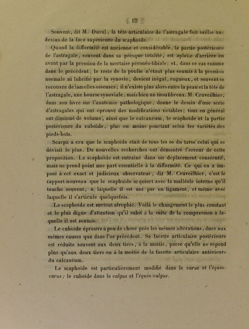 Souvent, dit M. Duval, la tète articulaire de l’astragale fait saillie au- dessus de la face supérieure du Scaphoïde. Quand la difformité est ancienne et considérable, la partie postérieure de l’astragale, souvent dans sa presque totalité, est aplatie d’arrière en avant par la pression de la mortaise péronéo-tibiale ; et, dans ce cas comme dans le précédent, le reste de la poulie n’étant plus soumis à la pression normale ni lubrifié par la synovie, devient inégal, rugueux, et souvent se recouvre de lamelles osseuses ; il n’existe plus alors entre la peau et la tête de l’astragale, une bourse synoviale, mais bien un tissu fibreux, M, Cruveilhier, dans son livre sur l’anatomie pathologique, donne le dessin d’une série d’astragales qui ont éprouvé des modifications notables; tous en général ont dipiinué de volume, ainsi que le calcanéum, le scaphoïde et la partie postérieure du cuboïde, plus ou moins pourtant selon les variétés des pieds-bots. Scarpa a cru que le scaphoïde était de tous les os du tarse celui qui se déviait le plus. De nouvelles recherches ont démontré l’erreur de cette proposition. Le scaphoïde est entraîné dans un déplacement consécutif, mais ne prend point une part essentielle à la difformité. Ce qui en a im- posé à cet exact et judicieux observateur, dit M. Cruveilhier, c’est le rapport nouveau que le scaphoïde acquiert avec la malléole interne qu’il touche souvent, à laquelle il est uni par un ligament, et même avec laquelle il s’articule quelquefois. * - Le scaphoïde est surtout atrophié; Voilà le changement le plus constant et le plus digne d’attention qu’il subit à la suite'’de la compression à la- quelle il est soumis. ' • Le cuboïde éprouve à peu de chose près les mêmes altérations, dues aux mêmes causes que dans l’os précédent. Sa facette articulaire postérieure est réduite souvent aux deux tiers, à la moitié, parce qu’elle ne répond plus qu’aux deux tiers ou à la moitié de la facette articulaire antérieure du calcanéum. Le scaphoïde est particulièrement modifié dans le varus et Véguin- varusle cuboïde dans le valgus et Véguin-vaigus.