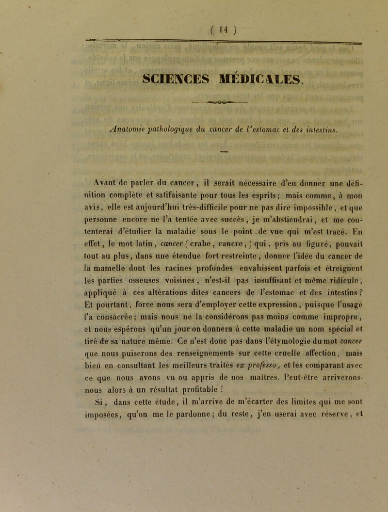 SCIENCES MÉDÏCSLEES. Anatomie pathologique du cancer de l'estomac et des intestins. Avant de parler du cancer, il serait nécessaire d’en donner une défi- nition complète et satifaisante pour tous les esprits; mais comme, à mon avis, elle est aujourd’hui très-difficile pour ne pas dire impossible , et que personne encore ne l’a tentée avec succès, je m’abstiendrai, et me con- tenterai d’étudier la maladie sous le point -de vue qui m’est tracé. En - effet, le mot latin, cancer ( crabe, cancre,} qui, pris au figuré, pouvait tout au plus, dans une étendue fort restreinte, donner l’idée du cancer de la mamelle dont les racines profondes envahissent parfois et étreignent les parties osseuses voisines , n’est-il pas insuffisant et même ridicule, appliqué à ces altérations dites cancers de l’estomac et des intestins ? Et pourtant, force nous sera d’employer cette expression, puisque l’usage l’a consacrée; mais nous ne la considérons pas moins comme impropre, et nous espérons qu’un jour on donnera à cette maladie un nom spécial et tiré de sa nature même. Ce n’est donc pas dans l’étymologie du mot cancer que nous puiserons des renseignements sur cette cruelle affection, mais bien en consultant les meilleurs traités ex professa j et les comparant avec ce que nous avons vu ou appris de nos maîtres. Peut-être arriverons- nous alors à un résultat profitable 1 Si, dans cette étude, il m’arrive de m’écarter des limites qui me sont imposées, qu’on me le pardonne; du reste, j’en userai avec réserve, et