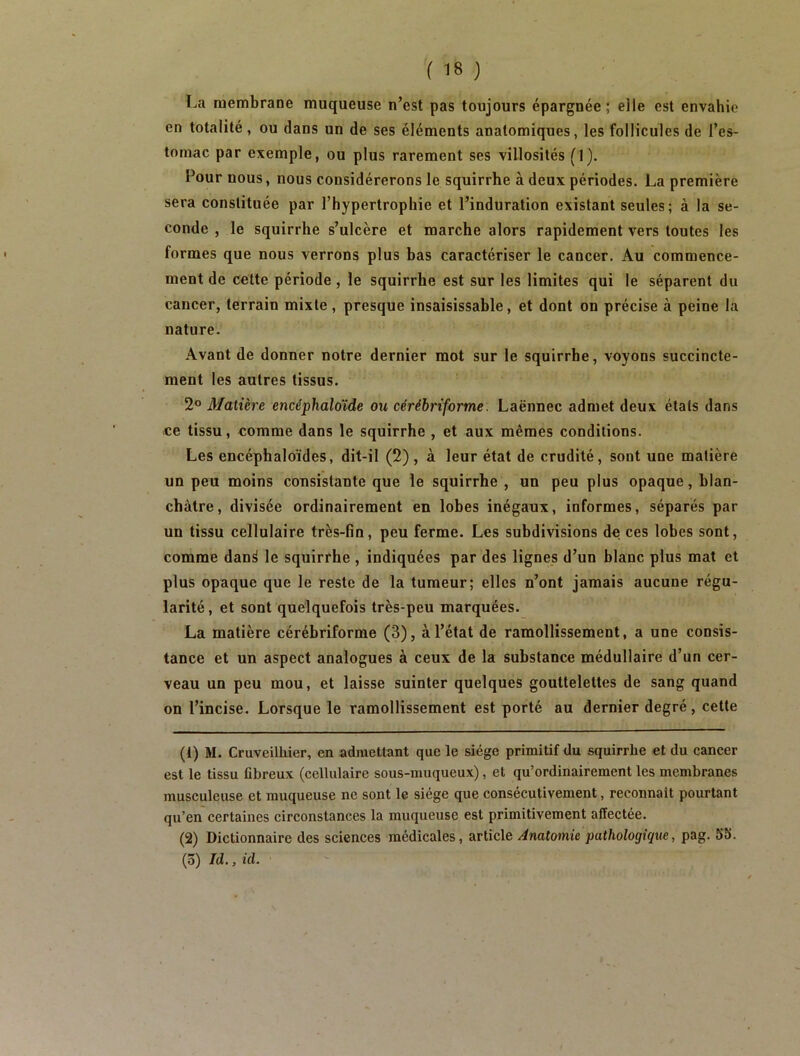 l.a membrane muqueuse n’est pas toujours épargnée; elle est envahie en totalité, ou dans un de ses éléments anatomiques, les follicules de l’es- tomac par exemple, ou plus rarement ses villosités (1). Pour nous, nous considérerons le squirrhe à deux périodes. La première sera constituée par l’hypertrophie et l’induration existant seules; à la se- conde , le squirrhe s’ulcère et marche alors rapidement vers toutes les formes que nous verrons plus bas caractériser le cancer. Au commence- ment de cette période , le squirrhe est sur les limites qui le séparent du cancer, terrain mixte , presque insaisissable, et dont on précise à peine la nature. Avant de donner notre dernier mot sur le squirrhe, voyons succincte- ment les autres tissus. 2® Matière encéphaloïde ou cérébriforme. Laënnec admet deux étals dans ce tissu, comme dans le squirrhe , et aux mêmes conditions. Les encéphaloïdes, dit-il (2), à leur état de crudité, sont une matière un peu moins consistante que le squirrhe , un peu plus opaque, blan- châtre, divisée ordinairement en lobes inégaux, informes, séparés par un tissu cellulaire très-fin, peu ferme. Les subdivisions de ces lobes sont, comme dan^ le squirrhe , indiquées par des lignes d’un blanc plus mat et plus opaque que le reste de la tumeur; elles n’ont jamais aucune régu- larité , et sont quelquefois très-peu marquées. La matière cérébriforme (3), à l’état de ramollissement, a une consis- tance et un aspect analogues à ceux de la substance médullaire d’un cer- veau un peu mou, et laisse suinter quelques gouttelettes de sang quand on l’incise. Lorsque le ramollissement est porté au dernier degré, cette (1) M. Cruveilbier, en admettant que le siège primitif du squirrhe et du cancer est le tissu fibreux (cellulaire sous-muqueux), et qu’ordinairement les membranes musculeuse et muqueuse ne sont le siège que consécutivement, reconnaît pourtant qu’en certaines circonstances la muqueuse est primitivement affectée. (2) Dictionnaire des sciences médicales, article Anatomie pathologique, pag. 55. (5) Id., kl