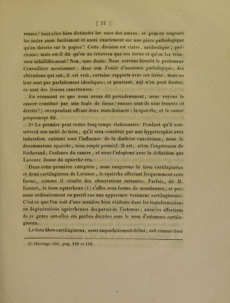 reuses? Sout-elles bien distinctes les unes des autres, et peut-on toujours les isoler aussi facilement et aussi exactement sur une pièce pathologique qu’en théorie sur le papier? Cette division est claire, méthodique , pré- cieuse; mais est-il dit qu’on ne trouvera que ces tissus et qu’on les trou- vera infailliblement? Non, sans doute. Nous verrons bientôt le professeur Cruveilhier mentionner , dans son Traité d’anatomie pathologique, des altérations qui ont, il est vrai, certains rapports avec ces tissus , mais ne leur sont pas parfaitement identiques; et pourtant, nul n’en peut douter, ce sont des lésions cancéreuses. En résumant ce que nous avons dit précédemment, nous voyons le cancer constitué par une foule de tissus ( encore sont-ils tous trouvés et décrits?), et cependant offrant deux états distincts : \esquirrhej et le cancer^ propremept dit. 1° Le premier peut rester long-temps stationnaire. Pendant qu’il con- servera son unité de tissu, qu’il sera constitué par une hypertrophie avec induration existant sous l’influence de la diathèse cancéreuse, nous le dénommerons squirrhe, tissu simple primitif. Il est, selon l’expression de Hicherand, l’enfance du cancer , et nous l’adoptons avec la définition que Laënnec donne du squirrhe cru. Dans cette première catégorie , nous rangerons le tissu cartilagineux et demi-cartilagineux de Laënnec, le squirrhe affectant fréquemment cette forme, comme il résulte des observations suivantes. Parfois, dit M. Rouzet, le tissu squirrheux (1) s’offre sous forme de membranes, et pré- sente ordinairement en pareil cas une apparence vraiment cartilagineuse. C’est ce que l’on voit d’une manière bien évidente dans les transformations on dégénératious squirrheuses des parois de l’estomac; aussi les affections de ce genre ont-elles été parfois décrites sous le nom d’estomacs cartila- gineux. Le tissu fibro-cartilagineux, assez imparfaitement défini, soit comme tissu (t) Ouvrage cité, pag. ih8 et l^t9.