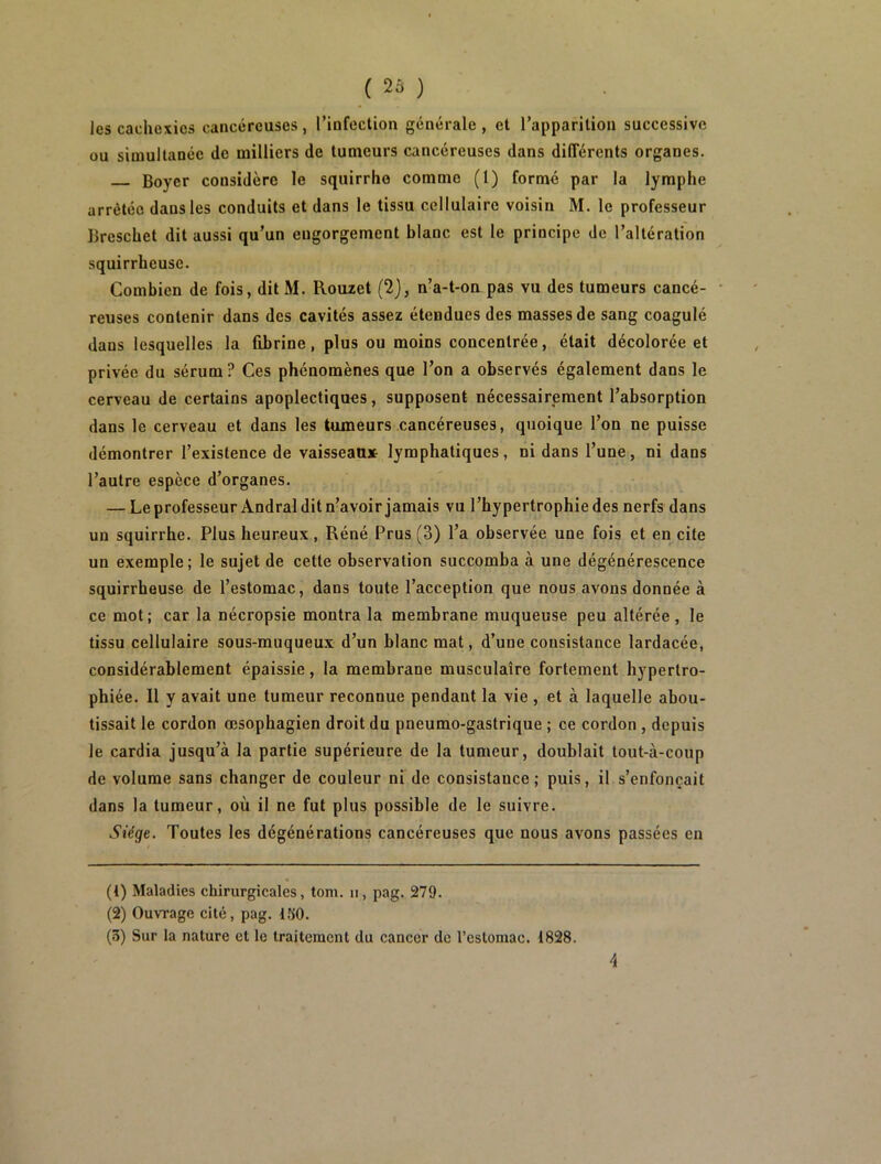 les cachexies cancéreuses , l’infection générale , et l’apparition successive ou simultanée de milliers de tumeurs cancéreuses dans différents organes. Boyer considère le squirrho comme (1) formé par la lymphe arrêtée dans les conduits et dans le tissu cellulaire voisin M. le professeur Breschet dit aussi qu’un engorgement blanc est le principe de l’altération squirrheuse. Combien de fois, ditM. Rouzet (2), n’a-t-on pas vu des tumeurs cancé- ■ reuses contenir dans des cavités assez étendues des masses de sang coagulé dans lesquelles la fibrine, plus ou moins concentrée, était décolorée et privée du sérum? Ces phénomènes que l’on a observés également dans le cerveau de certains apoplectiques, supposent nécessairement l’absorption dans le cerveau et dans les tumeurs cancéreuses, quoique l’on ne puisse démontrer l’existence de vaisseau» lymphatiques, ni dans l’une, ni dans l’autre espèce d’organes. — Leprofesseur Andra! dit n’avoir jamais vu l’hypertrophie des nerfs dans un squirrhe. Plus heureux, Réné Prus (3) l’a observée une fois et en cite un exemple; le sujet de cette observation succomba à une dégénérescence squirrheuse de l’estomac, dans toute l’acception que nous avons donnée à ce mot; car la nécropsie montra la membrane muqueuse peu altérée , le tissu cellulaire sous-muqueux d’un blanc mat, d’une consistance lardacée, considérablement épaissie, la membrane musculaire fortement hypertro- phiée. Il y avait une tumeur reconnue pendant la vie , et à laquelle abou- tissait le cordon œsophagien droit du pneumo-gastrique ; ce cordon , depuis le cardia jusqu’à la partie supérieure de la tumeur, doublait tout-à-coup de volume sans changer de couleur ni de consistance; puis, il s’enfoncait dans la tumeur, où il ne fut plus possible de le suivre. Siège. Toutes les dégénérations cancéreuses que nous avons passées en (t) Maladies chirurgicales, tom. ii, pag. 279. (2) Ouvrage cité, pag. 150. (3) Sur la nature et le traitement du cancer de l’estomac. 1828. 4