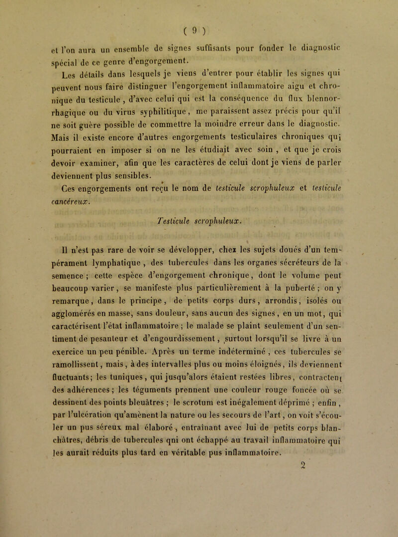 el l’on aura un ensemble de signes suffisants pour fonder le diagnostic spécial de ce genre d engorgement. Les détails dans lesquels je \iens d’entrer pour établir les signes qui peuvent nous faire distinguer l’engorgement inflammatoire aigu el chro- nique du testicule , d’avec celui qui est la conséquence du flux blennor- rhagique ou du virus syphilitique, me paraissent assez précis pour qu’il ne soit guère possible de commettre la moindre erreur dans le diagnostic. Mais il existe encore d’autres engorgements testiculaires chroniques qui pourraient en imposer si on ne les étudiait avec soin , et que je crois devoir examiner, afin que les caractères de celui dont je viens de parler deviennent plus sensibles. Ces engorgements ont reçu le nom de testicule scrophuleux et testicule cancéreux. Testicule scrophuleux. \ Il n’est pas rare de voir se développer, chez les sujets doués d’un tem- pérament lymphatique , des tubercules dans les organes sécréteurs de la semence; cette espèce d’engorgement chronique, dont le volume peut beaucoup varier, se manifeste plus particulièrement à la puberté; on y remarque, dans le principe, de petits corps durs, arrondis, isolés ou agglomérés en masse, sans douleur, sans aucun des signes , en un mot, qui caractérisent l’état inflammatoire ; le malade se plaint seulement d’un sen- timent de pesanteur et d’engourdissement, ^surtout lorsqu’il se livre à un exercice un peu pénible. Après un terme indéterminé , ces tubercules se ramollissent, mais, à des intervalles plus ou moins éloignés, ils deviennent fluctuants; les tuniques, qui jusqu’alors étaient restées libres, contractent des adhérences ; les téguments prennent une couleur rouge foncée où se dessinent des points bleuâtres ; le scrotum est inégalement déprimé ; enfin , par l’ulcération qu’amènent la nature ou les secours de l’art, on voit s’écou- ler un pus séreux mal élaboré , entraînant avec lui de petits corps blan- châtres, débris de tubercules qni ont échappé au travail inflammatoire qui les aurait réduits plus tard en véritable pus inflammatoire. 2