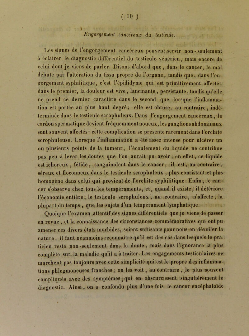 Engorgement cancéreux du testicule. - Les signes de l’engorgement cancéreux peuvent servir non - seulement à éclairer le diagnostic différentiel du testicule vénérien, mais encore de celui dont je viens de parler. Disons d’abord que , dans le cancer, le mal débute par l’altération du tissu propre de l’organe, tandis que, dans l’en- gorgement syphilitique, c’est l’épididyme qui est primitivement affecté: dans le premier, la douleur est vive, lancinante , persistante, tandis qu’elle ne prend ce dernier caractère dans le second que lorsque l’inûamma- tion est portée au plus haut degré; elle est obtuse, au contraire, indé- terminée dans le testicule scrophuleux. Dans l’engorgement cancéreux, le cordon spermatique devient fréquemment noueux, les ganglions abdominaux sont souvent affectés: cette complication se présente rarement dans l’orchite scrophuleuse. Lorsque l’inflammation a été assez intense pour ulcérer un ou plusieurs points de la tumeur, l’écoulement du liquide ne contribue pas peu à lever les doutes que l’on aurait pu avoir; en effet, ce liquide est ichoreux , fétide, sanguinolent dans le cancer; il est, au contraire, séreux et floconneux dans le testicule scrophuleux , plus consistant et plus homogène dans celui qui provient de l’orchite syphilitique. Enfin, le can- cer s’observe chez tous les tempéraments, et, quand il existe, il détériore l’économie entière ; le testicule scrophuleux, au. contraire, n’affecte , la plupart du temps , que les sujets d’un tempérament lymphatique. Quoique l’examen attentif des signes différentiels que je viens de passer en revue , et la connaissance des circonstances commémoratives qui ont pu amener ces divers états morbides, soient suffisants pour nous en dévoiler la nature , il faut néanmoins reconnaître qu’il est des cas dans lesquels le pra-. ticien reste non-seulement dans le doute, mais dans l’ignorance la plus complète sur la maladie qu’il a à traiter- Les engagements testiculaires ne marchent pas toujours avec cette simplicité qui est le propre des inflamma- tions phlegmoneuses franches; on les voit, au contraire , Je plus souvent compliqués avec des symptômes . qui en obscurcissent singulièrement le diagnostic. Ainsi, on a confondu plus d’une fois le cancer encéphaloïde