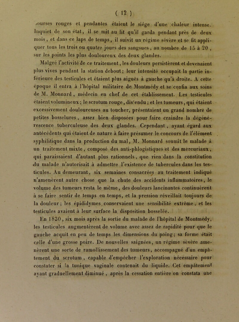 jourses rouges et pendantes étaient le siège d’une chaleur intense. Inquiet de son état, il se mit au lit qu’il garda pendant près de deux mois, et dans ce laps de temps, il suivit un régime sévère et se fit appli- quer tous les trois ou quatre jours des sangsues, au nombre de 15 à 20 , sur les points les plus douloureux des deux glandes. Malgré l’activité de ce traitement, les douleurs persistèrent et devenaient plus vives pendant la station debout; leur intensité occupait la partie in- férieure des testicules et étaient plus aiguës à gauche qu’à droite. A cette époque il entra à l’hôpital militaire de Montmédy et se confia aux soins de M. Monnard , médecin en chef de cet établissement. Les testicules étaient volumineux ; le scrotum rouge, distendu ; et les tumeurs, qui étaient excessivement douloureuses au toucher, présentaient un grand nombre de petites bosselures, assez bien-disposées pour faire craindre la dégéné- rescence tuberculeuse des deux glandes. Cependant , ayant égard aux antécédents qui étaient de nature à faire présumer le concours de l’élément syphilitique dans la production du mal, M. Monnard soumit le malade à un traitement mixte , composé des anti-phlogistiques et des mercuriaux, qui paraissaient d’autant plus rationnels, que rien dans la constitution du malade n’autorisait à admettre l’existence de tubercules dans les tes- ticules. Au demeurant, six semaines consacrée^ au traitement indiqué n’amenèrent autre chose que la chute des accidents inflammatoires, le volume des tumeurs resta le meme, des douleurs lancinantes continuèrent à se faire sentir de temps en temps, et la pression réveillait toujours de la douleur ; les épididymes^ conservaient une sensibilité extrême » et les testicules avaient à leur surface la disposition bosselée. En 1830, six mois après la sortie du malade de l’hôpital de Montmédy, les testicules augmentèrent de volume avec assez de rapidité pour que le gauche acquit en peu de temps les dimensions du poing; sa forme était celle d’une grosse poire. De nouvelles saignées, un régime sèvère ame- nèrent une sorte de ramollissement des tumeurs, accompagné d’un empâ- tement du scrotum , capable d’empêcher l’exploration nécessaire pour constater si la tunique vaginale contenait du liquide. Cet empâtement ayant graduellement diminué , après la cessation entière on constata une