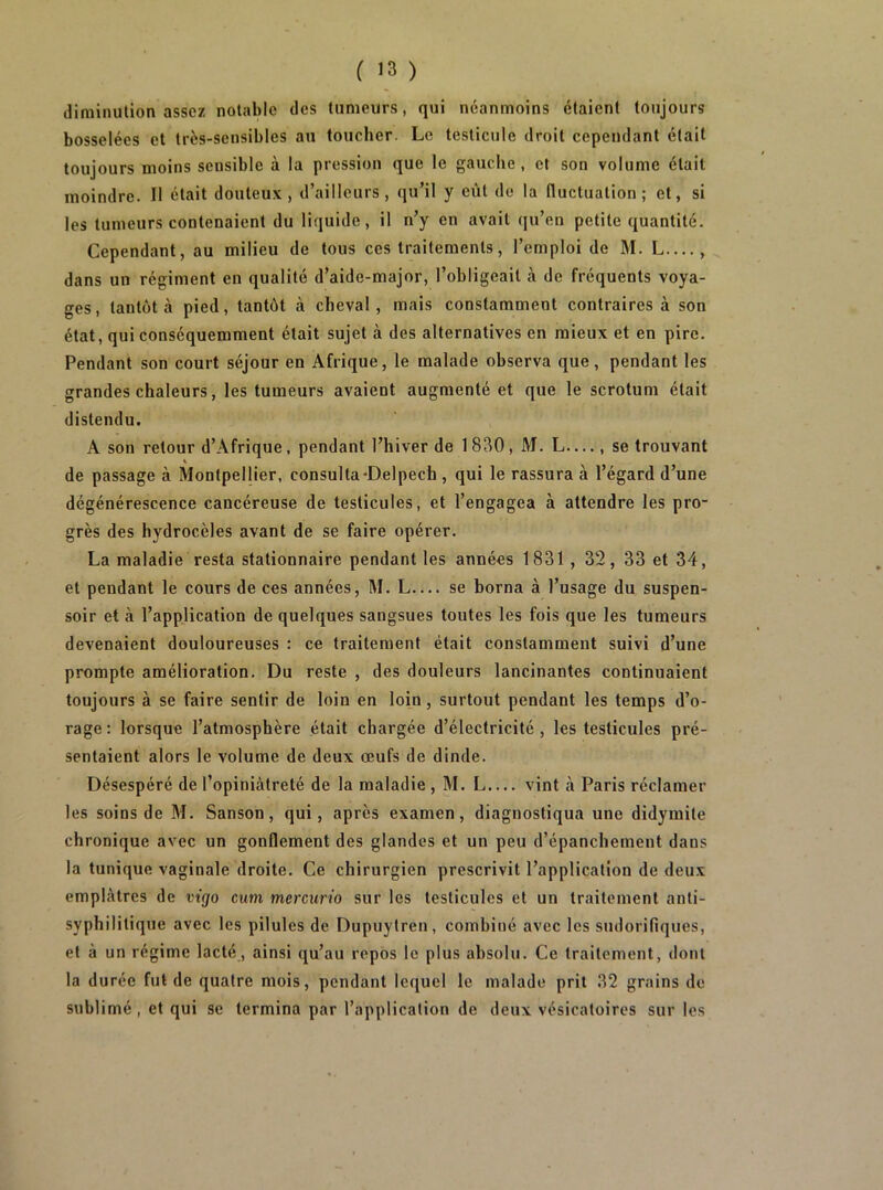 diminution assez notable des tumeurs, qui néanmoins étaient toujours bosselées et très-sensibles au toucher. Le testicule droit cependant était toujours moins sensible à la pression que le gauche, et son volume était moindre. Il était douteux, d’ailleurs, qu’il y eût de la fluctuation; et, si les tumeurs contenaient du liquide, il n’y en avait qu’en petite quantité. Cependant, au milieu de tous ces traitements, l’emploi de M. L—, dans un régiment en qualité d’aide-major, l’obligeait à de fréquents voya- ges, tantôt à pied, tantôt à cheval, mais constamment contraires à son état, qui conséquemment était sujet à des alternatives en mieux et en pire. Pendant son court séjour en Afrique, le malade observa que, pendant les grandes chaleurs, les tumeurs avaient augmenté et que le scrotum était distendu. A son retour d’Afrique, pendant l’hiver de 1830, M. L— , se trouvant de passage à Montpellier, consulta-Delpech , qui le rassura à l’égard d’une dégénérescence cancéreuse de testicules, et l’engagea à attendre les pro- grès des hydrocèles avant de se faire opérer. La maladie resta stationnaire pendant les années 1831 , 32, 33 et 34, et pendant le cours de ces années, M. L.... se borna à l’usage du suspen- soir et à l’application de quelques sangsues toutes les fois que les tumeurs devenaient douloureuses : ce traitement était constamment suivi d’une prompte amélioration. Du reste , des douleurs lancinantes continuaient toujours à se faire sentir de loin en loin, surtout pendant les temps d’o- rage : lorsque l’atmosphère était chargée d’électricité , les testicules pré- sentaient alors le volume de deux œufs de dinde. Désespéré de l’opiniâtreté de la maladie , M. L.... vint à Paris réclamer les soins de M. Sanson, qui, après examen, diagnostiqua une didymite chronique avec un gonflement des glandes et un peu d’épanchement dans la tunique vaginale droite. Ce chirurgien prescrivit l’application de deux emplâtres de vùjo cum mercurio sur les testicules et un traitement anti- syphilitique avec les pilules de Dupuytren, combiné avec les sudorifiques, et à un régime lacté, ainsi qu’au repos le plus absolu. Ce traitement, dont la durée fut de quatre mois, pendant lequel le malade prit 32 grains de sublimé, et qui se termina par l’application de deux vésicatoires sur les