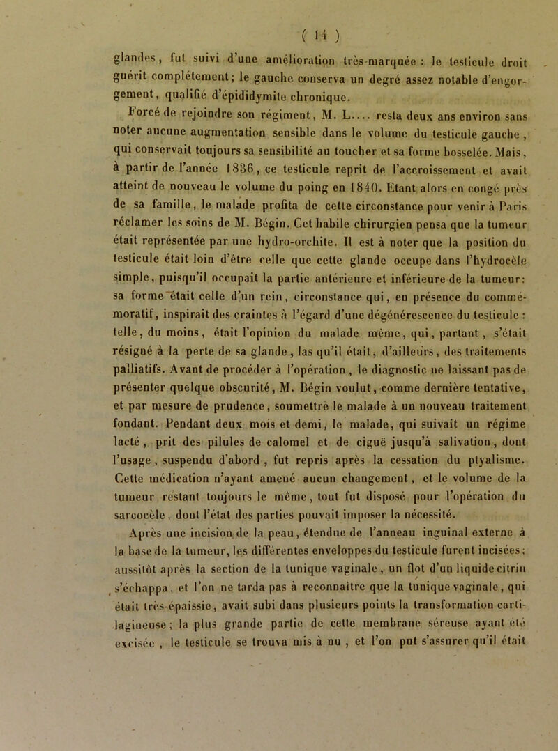 glandes, fui suivi d’uue amélioration Irès-raarquée : le testicule droit guérit complètement; le gauche conserva un degré assez notable d’engor- gement, qualifié d’épididymite chronique. Forcé de rejoindre son régiment, M. L.... resta deux ans environ sans noter aucune augmentation sensible dans le volume du testicule gauche , qui conservait toujours sa sensibilité au toucher et sa forme bosselée. Mais, a partir de l’année 1836, ce testicule reprit de l’accroissement et avait atteint de nouveau le volume du poing en 1840. Etant alors en congé près' de sa famille, le malade profita de celle circonstance pour venir à Paris réclamer les soins de M. Bégin. Cet habile chirurgien pensa que la tumeur était représentée par une hydro-orchite. Il est à noter que la position du testicule était loin d’être celle que cette glande occupe dans l’hydrocèle simple, puisqu’il occupait la partie antérieure et inférieure de la tumeur; sa forme'était celle d’un rein, circonstance qui, en présence du commé- moratif, inspirait des craintes à l’égard d’une dégénérescence du testicule : telle , du moins , était l’opinion du malade même, qui, parlant, s’était résigné à la perle de sa glande, las qu’il était, d’ailleurs, des traitements palliatifs. Avant de procéder à l’opération , le diagnostic ne laissant pas de présenter quelque obscurité, M. Bégin voulut, comme dernière tentative, et par mesure de prudence, soumettre le malade à un nouveau traitement fondant. Pendant deux mois et demi, le malade, qui suivait un régime lacté, prit des pilules de calomel et de ciguë jusqu’à salivation, dont l’usage , suspendu d’abord , fut repris après la cessation du ptyalisme. Cette médication n’ayant amené aucun changement, et le volume de la tumeur restant toujours le même, tout fut disposé pour l’opération du sarcocèle, dont l’état des parties pouvait imposer la nécessité. Après une incision de la peau, étendue de l’anneau inguinal externe à la base de la tumeur, les différentes enveloppes du testicule furent incisées ; aussitôt après la section de la tunique vaginale, un flot d’un liquide cilriii s’échappa, et l’on ne tarda pas à reconnaître que la tunique vaginale, qui était Irès-épaissie, avait subi dans plusieurs points la transformation carti- lagineuse ; la plus grande partie de cette membrane séreuse ayant été excisée , le testicule se trouva mis à nu , et l’on put s’assurer qu’il était