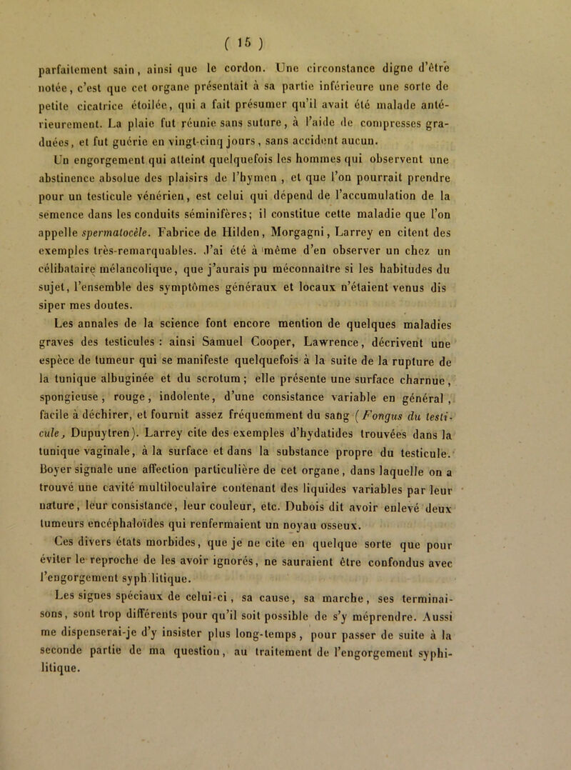 parfailement sain, ainsi que le cordon. Une circonstance digne d’ôtre notée, c’est que cet organe présentait à sa partie inférieure une sorte de petite cicatrice étoilée, qui a fait présumer qu’il avait été malade anté- rieurement. La plaie fut réunie sans suture, à l’aide de compresses gra- duées, et fut guérie en vingt-cinq jours , sans accident aucun. Un engorgement qui atteint quelquefois les hommes qui observent une abstinence absolue des plaisirs de l’hymen , et que l’on pourrait prendre pour un testicule vénérien, est celui qui dépend de l’accumulation de la semence dans les conduits séminifères; il constitue cette maladie que l’on appelle spermotocè/e. Fabrice de Hilden, Morgagni, Larrey en citent des exemples très-remarquables, .l’ai été à 'même d’en observer un chez un célibataire mélancolique, que j’aurais pu méconnaître si les habitudes du sujet, l’ensemble des symptômes généraux et locaux n’étaient venus dis siper mes doutes. Les annales de la science font encore mention de quelques maladies graves des testicules : ainsi Samuel Cooper, Lawrence, décrivent une espèce de tumeur qui se manifeste quelquefois à la suite de la rupture de la tunique albuginée et du scrotum ; elle présente une surface charnue, spongieuse, rouge, indolente, d’une consistance variable en général, facile à déchirer, et fournit assez fréquemment du sang (Fongiis du testi- cule j Dupuytren). Larrey cite des exemples d’hydatides trouvées dans la tunique vaginale, à la surface et dans la substance propre du testicule.’ Boyer signale une affection particulière de cet organe, dans laquelle on a trouvé une cavité multiloculaire contenant des liquides variables par leur nature, leur consistance, leur couleur, etc. Dubois dit avoir enlevé deux tumeurs encéphaloïdes qui renfermaient un noyau osseux. Ces divers états morbides, que je ne cite en quelque sorte que pour éviter le reproche de les avoir ignorés, ne sauraient être confondus avec l’engorgement syph litique. Les signes spéciaux de celui-ci, sa cause, sa marche, ses terminai- sons, sont trop différents pour qu’il soit possible de s’y méprendre. Aussi me dispenserai-je d’y insister plus long-temps, pour passer de suite à la seconde partie de ma question, au traitement de l’engorgement syphi- litique.