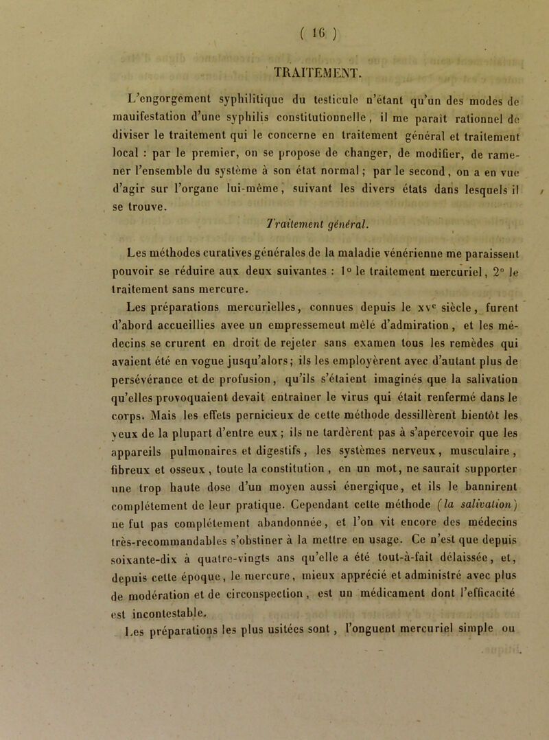 TRAITEMIÎNT. L’engorgement syphilitique du testicule n’étant qu’un des modes de manifestation d’une syphilis constitutionnelle, il me parait rationnel de diviser le traitement qui le concerne en traitement général et traitement local : par le premier, on se propose de changer, de modiûer, de rame- ner l’ensemble du système à son état normal ; par le second, on a en vue d’agir sur l’organe lui-même, suivant les divers états dans lesquels il . se trouve. Traitement général. / Les méthodes curatives générales de la maladie vénérienne me paraissent pouvoir se réduire aux deux suivantes : 1° le traitement mercuriel, 2° Je traitement sans mercure. Les préparations mercurielles, connues depuis le xv® siècle, furent d’abord accueillies avee un empressement mêlé d’admiration, et les mé- decins se crurent en droit de rejeter sans examen tous les remèdes qui avaient été en vogue jusqu’alors; ils les employèrent avec d’autant plus de persévérance et de profusion, qu’ils s’étaient imaginés que la salivation qu’elles provoquaient devait entraîner le virus qui était renfermé dans le corps. Mais les effets pernicieux de cette méthode dessillèrent bientôt les yeux de la plupart d’entre eux ; ils ne tardèrent pas à s’apercevoir que les appareils pulmonaires et digestifs , les systèmes nerveux, musculaire , fibreux et osseux , toute la constitution , en un mot, ne saurait supporter une trop haute dose d’un moyen aussi énergique, et ils le bannirent complètement de leur pratique. Cependant cette méthode {la salivation) ne fut pas complètement abandonnée, et l’on vit encore des médecins très-recommandables s’obstiner à la mettre en usage. Ce n’est que depuis soixante-dix à quatre-vingts ans qu’elle a été lout-à-fait délaissée, et, depuis cette époque, le mercure, mieux apprécié et administré avec plus de modération et de circonspection, est un médicament dont l’efficacité est incontestable. Les préparations les plus usitées sont, l’onguent mercuriel simple ou