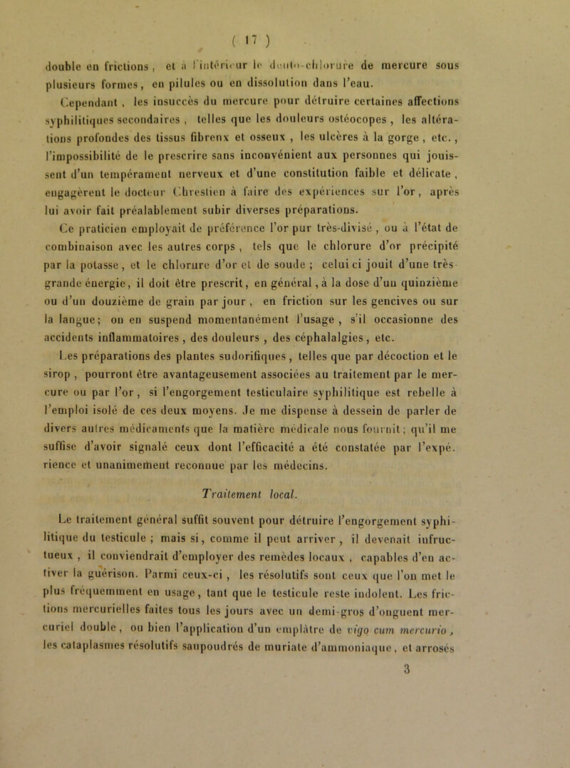 ( ) double eu frictions, et a I iiitéri<ur 1<* diMilo-dilorure de mercure sous plusieurs formes, en pilules ou en dissolution dans l’eau. Cependant , les insuccès du mercure pour détruire certaines affections syphilitiques secondaires , telles que les douleurs osléocopes , les altéra- tions profondes des tissus fibrenx et osseux , les ulcères à la gorge , etc., l’impossibilité de le prescrire sans inconvénient aux personnes qui jouis- sent d’un tempérament nerveux et d’une constitution faible et délicate , engagèrent le docteur Chreslion à faire des expériences sur l’or, après lui avoir fait préalablement subir diverses préparations. Ce praticien employait de préférence l’or pur très-divisé , ou à l’état de combinaison avec les autres corps , tels que le chlorure d’or précipité par la potasse, et le chlorure d’or et de soude ; celui ci jouit d’une très grande énergie, il doit être prescrit, en général, à la dose d’un quinzième ou d’un douzième de grain par jour , en friction sur les gencives ou sur la langue; ou en suspend momentanément l’usage, s’il occasionne des accidents inflammatoires , des douleurs , des céphalalgies, etc. f.es préparations des plantes sudorifiques, telles que par décoction et le sirop , pourront être avantageusement associées au traitement par le mer- cure ou par l’or, si l’engorgement testiculaire syphilitique est rebelle à l’emploi isolé de ces deux moyens. Je me dispense à dessein de parler de divers autres médicaments que la matière médicale nous fournit; qu’il me suffise d’avoir signalé ceux dont l’efficacité a été constatée par l’expé. rience et unanimement reconnue par les médecins. Traitement local. Le traitement général suffit souvent pour détruire l’engorgement syphi- litique du testicule ; mais si, comme il peut arriver , il devenait infruc- tueux , il conviendrait d’employer des remèdes locaux , capables d’en ac- tiver la guérison. Parmi ceux-ci , les résolutifs sont ceux que l’on met le plus fréquemment en usage, tant que le testicule reste indolent. Les fric- tions mercurielles faites tous les jours avec un demi-gros d’onguent mer- curiel double, ou bien l’application d’un ciupliUre de vigo ciwi niercurio j les cataplasmes résolutifs saupoudrés de muriate d’ammoniaque, et arrosés 3