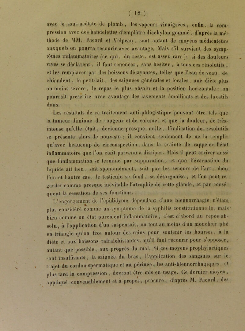 avec le sous^acétale de plomb , les vapeurs vinaigrées , enfin , la com- pression avec des bandelettes d’eraplàtre diachylon gommé , d’après la mé- thode de MM. Ricord et Velpeau, sont autant de moyens médicateurs auxquels on pourra recourir avec avantage, Mais s’il survient des symp- tômes inflammatoires (ce qui, du reste, est assez rare); si des douleurs vives se déclarent , il faut renoncer, sans hésiter , à tous ces résolutifs , et les remplacer par des boissons délayantes, telles que l’eau de veau , de chiendent, le petit-lait, des saignées générales et locales, une diète plus ou moins sévère, le repos le plus absolu et la position horizontale; on pourrait prescrire avec avantage des lavements émollients et des laxatifs doux. Les résultats de ce traitement anti-phlogistique pouvant être tels que la tumeur diminue de rougeur et de volume, et que la douleur, de très- intense qu’elle était, devienne presque nulle, l’indication des résolutifs se présente alors de nouveau ; il convient seulement de ne la remplir qu’avec beaucoup de circonspection. dans la crainte de rappeler l’état inflammatoire que l’on était parvenu à dissiper. -Mais il peut arriver aussi que l’inflammation sè termine par suppuration^ et qne l’évacuation du liquide ait lieu, soit spontanément, soit par les secours de l’art; daiig l’un et l’autre cas, le testicule se fond , se désorganise , et l’on peut re garder comme presque inévitable l’atrophie de cette glande, et par consé quent la cessation de ses fonctions. L’engorgement de l’épididyme dépendant d’une blennorrhagie n’étant plus considéré comme un.symptôme de la syphilis constitntioniTelle, mais bien comme un état purement inflammatoire, c’est d’abord au repos ab- solu, à l’application d’un suspensoir, ou tout au moins d’un mouchoir plié en triangle qu’on fixe autour des reins pour soutenir les bourses, à la diète et aux boissons rafraîchissantes, qu’il faut recourir pour s’opposer, autant que possible, aux progrès du mal. Si ces moyens prophylactiques sont insuffisants, la saignée du bras, l’application des sangsues sur le. trajet du cordon spermatique et au périnée , les anti-blennorrhagiques , et plus tard la compression , devront être mis en usage. Ce dernier moyen, appliqué convenablement et à propos, procure, d’après M. Ricord , des