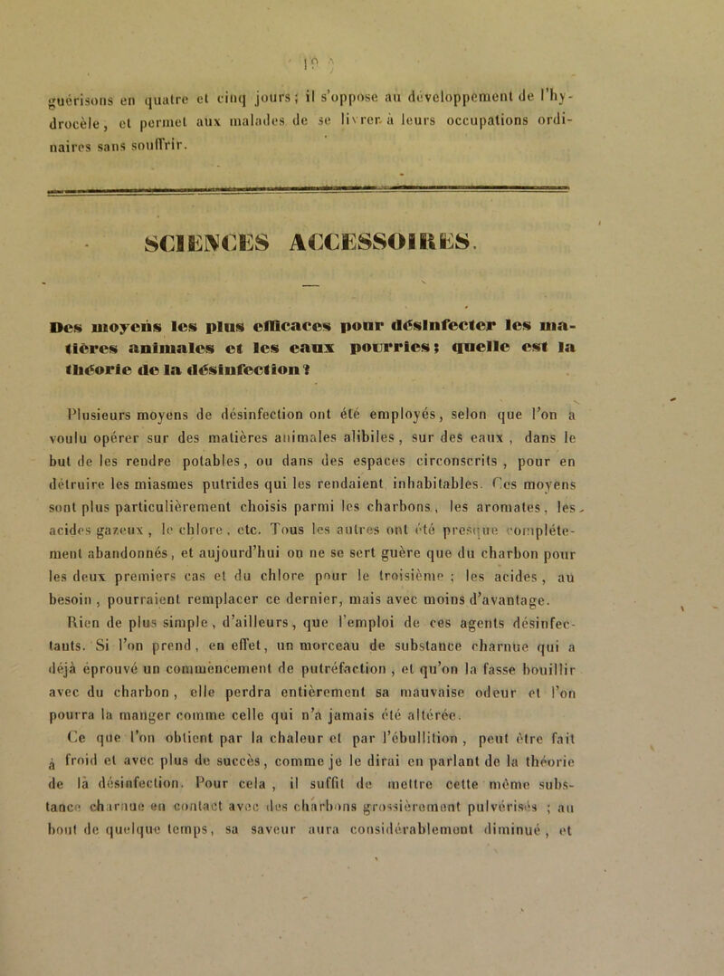 A A • 1 •^uérisons en quatre et cinq jours; il s’oppose au développement de l’hy- drocèle, et permet aux malades de se livrer, à leurs occupations ordi- naires sans souffrir. SCIKI^CES ACCESSOIÜE8. Dcfs iuo:rons loü plus efficaces pour désinfecter les ma- tières animales et les eaux pourries; quelle est la tliéorie de la désinfection 1 Plusieurs moyens de désinfection ont été employés, selon que l’on a voulu opérer sur des matières animales alibiles , sur des eaux , dans le but de les rendre potables, ou dans des espaces circonscrits , pour en détruire les miasmes putrides qui les rendaient inhabitables. Ces moyens sont plus particulièrement choisis parmi les charbons , les aromates, les. acides gazeux , le chlore . etc. Tous les autres ont été pres(îue complète- ment abandonnés, et aujourd’hui on ne se sert guère que du charbon pour les deux premiers cas et du chlore pour le troisième ; les acides , au besoin , pourraient remplacer ce dernier, mais avec moins d’avantage. Rien de plus simple, d’ailleurs, que l’emploi de ces agents désinfec- tants. Si l’on prend, en effet, un morceau de substance charnue qui a déjà éprouvé un commèneement de putréfaction , et qu’on la fasse bouillir avec du charbon , elle perdra entièrement sa mauvaise odeur et l’on pourra la manger comme celle qui n’a jamais été altérée. (]e que l’on obtient par la chaleur et par l’ébullition , peut être fait ^ froid et avec plus de succès, comme je le dirai en parlant de la théorie de là désinfection. Pour cela, il suffit de meltre cette mémo subs- tance charnue («n contact avec des charbons grossièrement pulvérisés ; au bout de quelque temps, sa saveur aura considérablement diminué, et