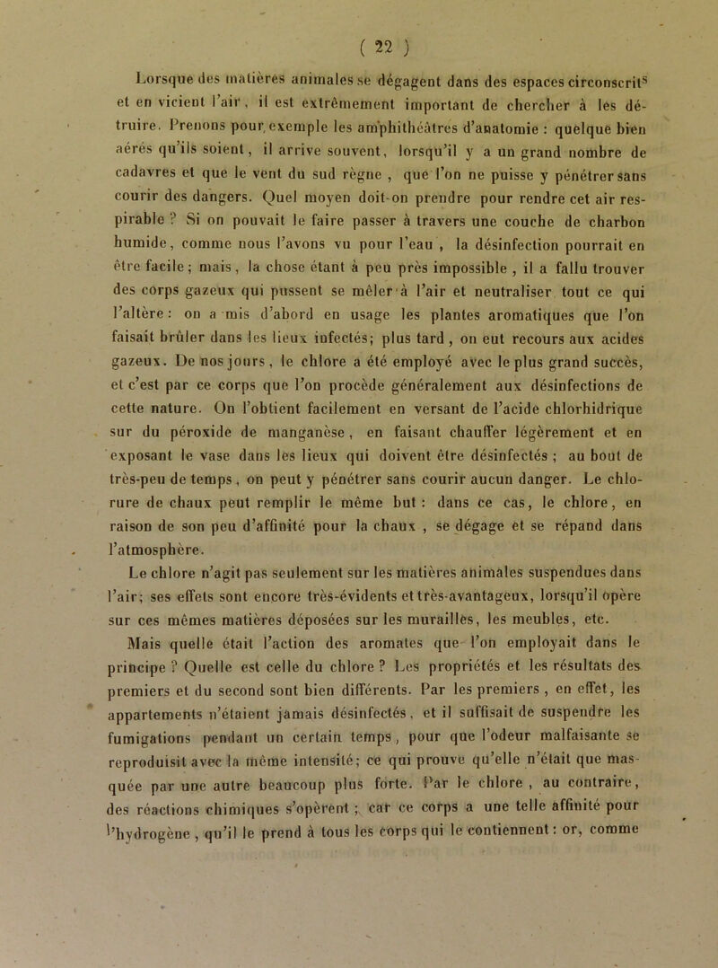 Lorsque des tnatières animales se dégagent dans des espaces circonscrit*^ et en vicient 1 air , il est extrêmement important de chercher à les dé- truire. Prenons pour,exemple les amphithéâtres d’anatomie : quelque bien aérés qu’ils soient, il arrive souvent, lorsqu’il y a un grand nombre de cadavres et que le vent du sud règne , que l’on ne puisse y pénétrer sans courir des dangers. Quel moyen doit-on prendre pour rendre cet air res- pirable ? Si on pouvait le faire passer à travers une couche de charbon humide, comme nous l’avons vu pour l’eau , la désinfection pourrait en être facile; mais, la chose étant à peu près impossible , il a fallu trouver des corps gazeux qui pussent se mêler'à l’air et neutraliser tout ce qui l’altère : on a mis d’abord en usage les plantes aromatiques que l’on faisait brûler dans les lieux infectés; plus tard , on eut recours aux acides gazeux. De nos jours, le chlore a été employé avec le plus grand succès, et c’est par ce corps que l’on procède généralement aux désinfections de cette nature. On l’obtient facilement en versant de l’acide chlorhidrique sur du péroxide de manganèse , en faisant chauffer légèrement et en exposant le vase dans les lieux qui doivent être désinfectés; au bout de très-peu de temps, on peut y pénétrer sans courir aucun danger. Le chlo- rure de chaux peut remplir le même but ; dans ce cas, le chlore, en raison de son peu d’affinité pour la chaux , se dégage et se répand dans l’atmosphère. Le chlore n’agit pas seulement sur les matières animales suspendues dans l’air; ses effets sont encore très-évidents et très-avantageux, lorsqu’il opère sur ces mêmes matières déposées sur les murailles, les meubles, etc. Mais quelle était l’action des aromates que l’on employait dans le principe ? Quelle est celle du chlore ? Les propriétés et les résultats des premiers et du second sont bien différents. Par les premiers , en effet, les appartements n’étaient jamais désinfectés, et il suffisait de suspendre les fumigations pendant un certain temps, pour que l’odeur malfaisante se reproduisit avec la même intensité; ce qui prouve qu’elle n’était que mas- quée par une autre beaucoup plus forte. Par le chlore , au contraire, des réactions chimiques s’opèrent car ce corps a une telle affinité pour d’hydrogène , qu’il le prend à tous les corps qui le contiennent : or, comme