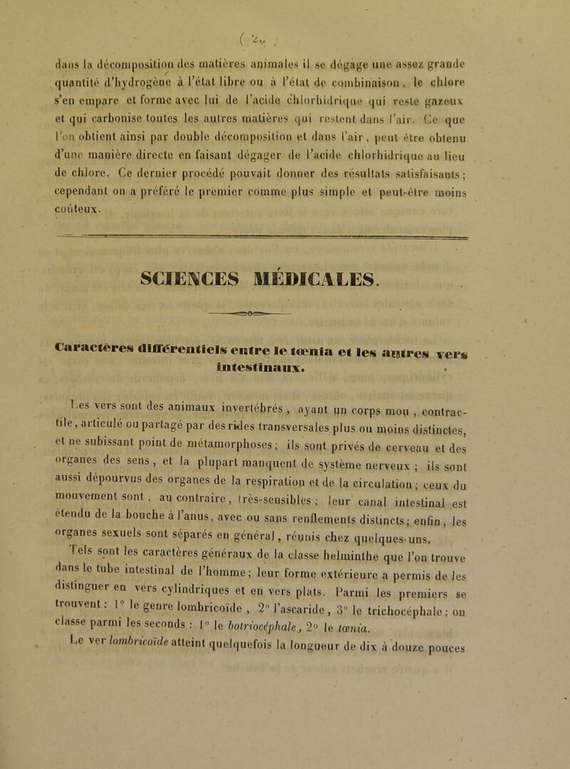 quantité d’hydrogène à l’état libre ou à l’étal de combinaison. le chlore s’en empare et forme avec lui de l’acide chlorbidrique (jui reste gazeux et qui carbonise toutes les autres matières (jui restent dans l’air. Ce que l’on obtient ainsi par double décomposition et dans l’air, |)eui être obtenu d’une manière directe en faisant dégager de l’acide chlorbidrique au lieu de chlore. Ce dernier procédé pouvait donner des résultats satisfaisants ; cependant on a préféré le premier comme plus simple et peut-être moins coûteux. SCIEI\CES MÉDICALES. Caractères dlITércntlcIai entre le tcenla et les autres ver» intestinaux. Ces vers sont des animaux invertébrés , ayant un corps mou , contrac- tile , articule ou partagé par des rides transversales plus ou moins distinctes, et ne subissant point de métamorphoses; ils sont privés do cerveau et des organes des sens, et la plupart manquent de système nerveux ; ils sont aussi dépourvus des organes de la respiration et de la circulation; ceux du mouvement sont. au contraire, très-sensibles; leur canal intestinal est étendu de la bouche à l’anus, avec ou sans renflements distincts; enfin, les organes sexuels sont séparés en général, réunis chez quelques-uns. Tels sont les caractères généraux de la classe helminthe que l’on trouve dans le tube intestinal de l’homme; leur forme extérieure a permis de les distinguer en vers cylindriques et en vers plats. Parmi les premiers se trouvent: 1° le genre lombricoïde , 2“ l’ascaride, 3“ le trichocépbale; on classe parmi les seconds : I” le bolriocéphale, 2“ le tœnia. Le ver/omûncoïde atteint quelquefois la longueur de dix à'douze pouces