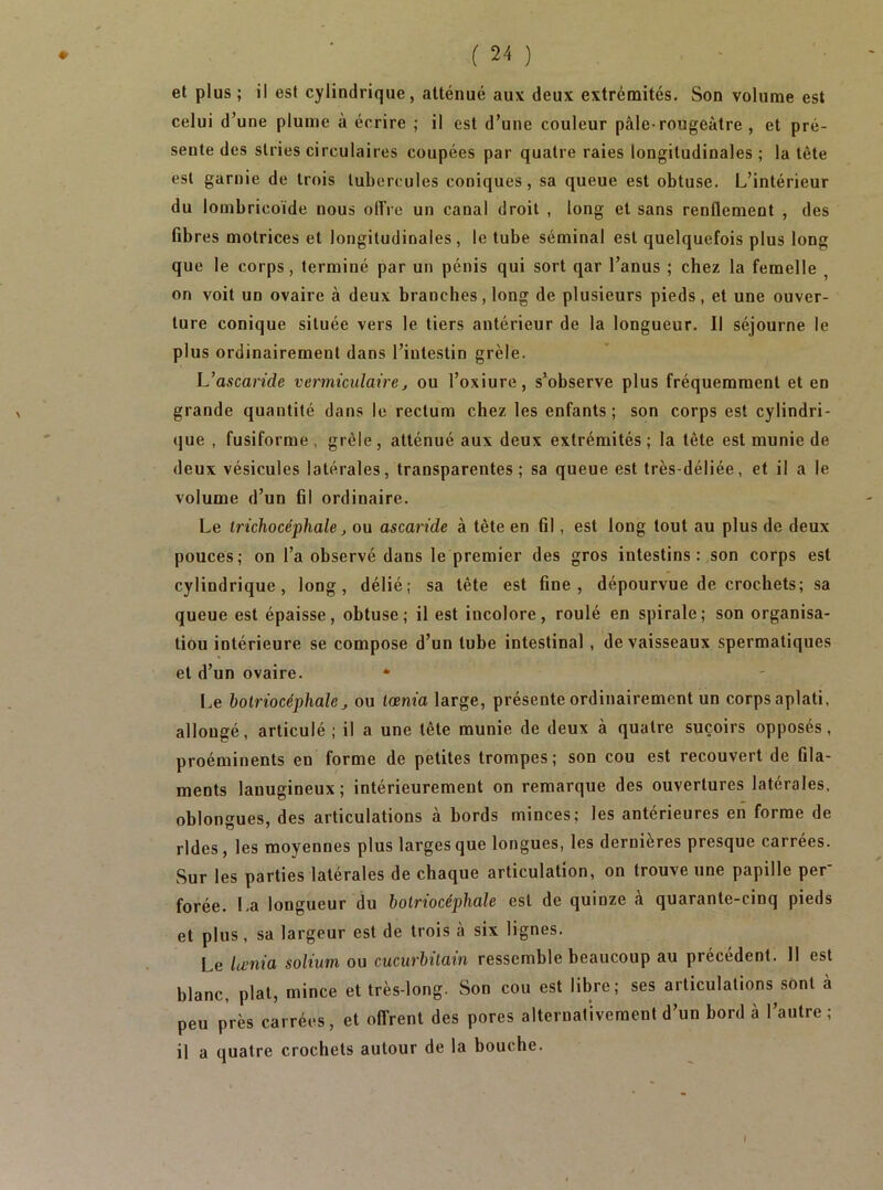 et plus ; il est cylindrique, atténué aux deux extrémités. Son volume est celui d’une plume à écrire ; il est d’une couleur pâle-rougeâtre , et pré- sente des stries circulaires coupées par quatre raies longitudinales ; la tète est garnie de trois tubercules coniques, sa queue est obtuse. L’intérieur du lombricoïde nous olfre un canal droit , long et sans renflement , des fibres motrices et longitudinales, le tube séminal est quelquefois plus long que le corps, terminé par un pénis qui sort qar l’anus ; chez la femelle , on voit un ovaire à deux brandies, long de plusieurs pieds, et une ouver- ture conique située vers le tiers antérieur de la longueur. Il séjourne le plus ordinairement dans l’intestin grêle. L’ascaride vermiculaire, ou l’oxiure, s’observe plus fréquemment et en grande quantité dans le rectum chez les enfants; son corps est cylindri- que , fusiforme, grêle, atténué aux deux extrémités; la tête est munie de deux vésicules latérales, transparentes; sa queue est très-déliée, et il a le volume d’un fil ordinaire. Le trichocéphale ^ ou ascaride à tête en fil, est long tout au plus de deux pouces; on l’a observé dans le premier des gros intestins: son corps est cylindrique, long, délié; sa tête est fine, dépourvue de crochets; sa queue est épaisse, obtuse; il est incolore, roulé en spirale; son organisa- tion intérieure se compose d’un tube intestinal, de vaisseaux spermatiques et d’un ovaire. • Le holriocéphaleou lœnia large, présente ordinairement un corps aplati, allongé, articulé ; il a une tête munie de deux à quatre suçoirs opposés, proéminents en forme de petites trompes ; son cou est recouvert de fila- ments lanugineux; intérieurement on remarque des ouvertures latérales, oblongues, des articulations à bords minces; les antérieures en forme de rides, les moyennes plus larges que longues, les dernières presque carrées. Sur les parties latérales de chaque articulation, on trouve une papille per’ forée. La longueur du botriocéphale est de quinze à quarante-cinq pieds et plus, sa largeur est de trois à six lignes. Le lu’Tiia solium ou cucurbitain ressemble beaucoup au précèdent. 11 est blanc, plat, mince et très-long. Son cou est libre; ses articulations sont â peu près carrées, et offrent des pores alternativement d’un bord à l’autre ; il a quatre crochets autour de la bouche. f