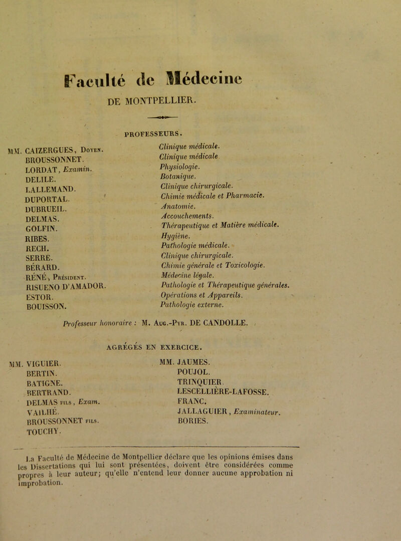 Faculté <lc Médecine DE MONTPELLIER. MM. CAIZERGUES, Doyen. BROUSSONNET. LORD AT, Examin. DELIEE. LALLEMAND. DUPORT AL. ' DUBRUEIL. DELMAS. GOLFIN. RIRES. RECH. SERRE. BÉRARD. RÉNÉ', Président. RISUENO D’AMADOR. ESTOR. BOUISSON. Professeur honoraire : 1 AGRÉGÉS MM. VIGUIER. BERTIN. BATIGNE. BERTRAND. DELMAS FILS, Exam. VAILIIÉ. BROUSSONNET fils. TOUCFIY. Clinique médicale. Clinique médicale Physiologie. Botanique. Clinique chirurgicale. Chimie médicale et Pharmacie, jdnatomie. Accouchements. Thérapeutique et Matière médicale. Hygiène. Pathologie médicale. Clinique chirurgicale. Chimie générale et Toxicologie. Médecine légale. Pathologie et Thérapeutique générales. Opérations et Appareils. Pathologie externe. I. Aug.-Pyr. de CANDOLLE. , EN EXERCICE. MM. JAUMES. POUJOL. TRINQUIER, LESCELLIÈRE-LAFOSSE. FRANC. JALLAGUIER, Examinateur. BORIES. La Faculté de Médecine de Montpellier déclare que les opinions émises dans les Dissertations qui lui sont présentées, doivent être considérées comme propres à leur auteur; qu’elle n’entend leur donner aucune approbation ni improbation.