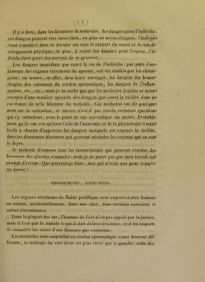 11 y doac, dans le? J>lossures dciesticules, de? d^ugCir?pour l’individu ; ces dangers peuvent tUre ininiéJiplSj ou plus pu mo.ius.éJpignés, ri,ndi.vidu étant considéré dans ce demie,r ops sous le rappO|rt dujinorpl et de son veloppement pliy?ique; de plus, Il ;Çx,isle des daugeir? pop.r F,espèce ,,l’in- dividu étant privé des moyens de se procréer. Les dangers immédiats que cp,urt la .vie de l’individu, par,s,uile,d’pi,pe blessure des organes sécréteurs d.u ^sperme, ont été étudiés4)ar lus cjur^pr- giens; on trouve, e,n,pfret, dans leurs puyrpges, les dangers des hémor- rhagies ,des vaissea,ux du cordon spermatique^ Iqs dangers de t’infl^in- mation, etc., etc.; .mais je ne sache pas que les .médecin?.légistes se ^ftiept occupés d’une manière spéciale des dangers que court la .virilité dqps .qn cas donné ,de telle blesspre du testicule, Ces médedus ont,dit quelques mots sur la castration, et encore n’ont-il pas résolu certaines .questions qui s’y rattachent, ^sous le poiut,de vue scientihque au moins. ïjrohable- ment qu’ils ont cru qu’avec l’aide de l’anatomie et de là physiologie il serait facile à chacun d’apprécier les dangers auxquels est,exposée la virilité, dans les diversures blessures qui peuvent atteindre les organes qui en.sopt ,1e foyer. de tacherai d’exposer .tous les inconvénients qui .peuvent résu4er dqs blessures des glandes séminales; mais je ne pense pas que mon travail soit exempt d’erreur. :Que pourraisqe faire , moi qui n’écris que pour .repiplir un devoir? FRQISSEMEiNTS , CÜjSXUSIÜNS. Les organes sécréteurs du fluide prolifique sont exposés à être froissés ou contus, accidentellement, dans une ri.\e, dans certains exercices et autres circonstances. Dans la plupart des cas, l’homme de l’art n’est,pas appelé par la justice, mais il l’est par le malade à qui il doit donner des soins, et il lui importe de connaître les suites d’une blessure par contusion. Les testicules sont suspendus au cordon spermatique ,à une hauteur dif- férente , le testicule du côté droit est plus élevé (jue le gauche; cette dis-