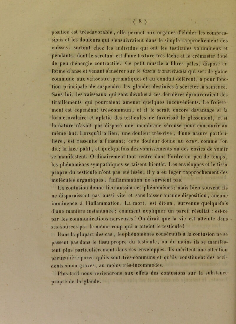 position est très-favorable, elle permet aux organes d’éluder les compres- sions et les douleurs qui s’ensuivraient dans le simple rapprochement des cuisses , surtout chez les individus qui ont les testicules volumineux et pendants, dont le scrotum est d’une texture très lâche et le créraaster doué de peu d’énergie contractile, Ce petit muscle à fibres pâles, disposé en forme d’anse et venant s’insérer sur le fascia Iransversalis qui sert de gaine commune aux vaisseaux spermatiques et au conduit déférent, a pour fonc- tion principale de suspendre les glandes destinées à sécréter la semence. Sans lui, les vaisseaux qui sont dévolus à ces dernières éprouveraient des tiraillements qui pourraient amener quelques inconvénients. Le froisse- ment est cependant très-commun , et il le serait encore davantage si la forme ovalaire et aplatie des testicules ne favorisait le glissement, et si la nature n’avait pas disposé une membrane séreuse pour concourir au même but. Lorsqu’il a lieu, une douleur très-vive , d’une nature particu- lière, est ressentie à l’instant; cette douleur donne au cœiirj comme l’on dit; la face pâlit, et quelquefois des vomissements ou des envies de vomir se manifestent. Ordinairement tout rentre dans l’ordre en peu de temps, les phénomènes sympathiques se taisent bientôt. Les enveloppes et le tissu propre du testicule n’ont pas été lésés, il y a eu léger rapprochement des molécules organiques , l’inflammation ne survient pas. La contusion donne lieu aussi à ces phénomènes; mais bien souvent ils f ne disparaissent pas aussi vile et sans laisser aucune disposition, aucune imminence à l’inflammation. La mort, est dit-on, survenue quelquefois d’une manière instantanée; comment expliquer un pareil résultat : est-ce par les communications nerveuses? On dirait que la vie est atteinte dans - ses sources par le même coup qui a atteint le testicule! Dans la plupart des cas , les phénomènes consécutifs à la contusion ne se passent pas dans le tissu propre du testicule, ou du moins ils se manifes- tent plus particulièrement dans scs enveloppes. Ils méritent une attention particulière parce (ju’ils sont très-communs et qu’ils constituent des acci- dents sinon graves, au moins très-incommodes. Plus tard nous reviendrons aux effets des contusions sur la substance propre de la glande.