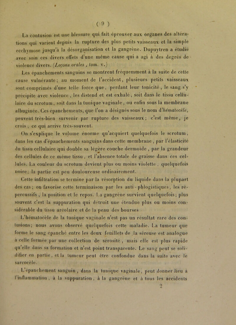 La contusion est une blessure qui fait éprouver aux organes des altéra- tions (|ui varient depuis la rupture des plus petits vaisseaux et la simple ecchymose jusqu’à la désorganisation et la gangrène. Dupuytren a étudié avec soin ces divers eUels d’une môme cause qui a agi à des degrés de violence divers. {Leçons orales , loin, v.) Les épanchements sanguins se montrent fréquemment à la suite de cette cause vulnérante ; au moment de l’accident, plusieurs petits vaisseaux sont comprimés d’une telle force que, perdant leur tonicité , le sang s’y précipite avec violence , les distend et est exhale, soit dans le tissu cellu- laire du scrotum, soit dans la tunique vaginale , ou enfin sous la membrane albuginée. Ces épanchements, que l’on a désignés sous le nom à’hématocèle, peuvent très-bien survenir par rupture des vaisseaux; c’est même, je crois , ce qui arrive très-souvent. On s’explique le volume énorme qu’acquiert quelquefois le scrotum, dans les cas d’épanchements sanguins dans cette membrane, par l’élasticité du tissu cellulaire qui double sa légère couche dermoïde , par la grandeur des cellules de ce même tissu , et l’absence totale de graisse dans ces cel- lules. La couleur du scrotum devient plus ou moins violette , quelquefois noire; la partie est peu douloureuse ordinairement. Cette infiltration se termine par la résorption du liquide dans la plupart des cas; on favorise celte terminaison par les anti - phlogistiques, les ré- percussifs , la position et le repos. La gangrène survient quelquefois; plus souvent c’est la suppuration qui détruit une étendue plus ou moins con- sidérable du tissu aréolaire et de la peau des bourses L’hématocèle de la tunique vaginale n’est pas un résultat rare des con- tusions; nous avons observé quelquefois celte maladie. La tumeur que forme le sang épanché entre les deux feuillets de la séreuse est analogue a celle formée par une collection de sérosité , mais elle est plus rapide qu’elle dans sa formation et n’est point transparente. Le sang peut se soli- difier en partie , et la tumeur peut être confondue dans la suite avec lé sarcocèle. L’épanchement sanguin, dans la tunique vaginale, peut donner lieu à rinflammalion , à la suppuration , à la gangrène et à tous les accidents 2