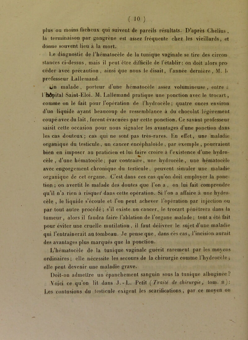 plus ou moins fâcheux qui suivent de pareils résultats. D’après Chélius, la terminaison par gangrène est assez fréquente chez les vieillards, et donne souvent lieu à la mort. Le diagnostic de l’hématocèle de la tunique vaginale se lire des circon stances ci-dessus, mais il peut être difficile de l’établir; on doit alors pro céder avec précaution, ainsi que nous le disait, l’année dernière, M. b professeur Lallemand. iJn malade, porteur d’une hématocèle assez volumineuse , entre i; l’hôpital Saint-Eloi. M. Lallemand pratique une ponction avec le trocart, comme on le fait pour l’opération de l’hydrocèle; quatre onces environ d’un liquide ayant beaucoup de ressemblance à du chocolat légèrement coupé avec du lait, furent évacuées par celte ponction. Ce savant professeur saisit celte occasion pour nous signaler les avantages d’une ponction dans les cas douteux ; cas qui ne sont pas très-rares. En effet, une maladie organique du testicule, un cancer encéphaloïde , par exemple, pourraient bien en imposer au praticien et lui faire croire à l’existence d’une hydro- cèle , d’une hématocèle ; par contraire, une hydrocèle, une hématocèle avec engorgement chronique du testicule, peuvent simuler une maladie organique de cet organe. C’est dans ces cas qu’on doit employer la ponc- tion ; on avertit le malade des doutes que l’on a , on lui fait comprendre qu’il n’a rien à risquer dans cette opération. Si l’on a affaire à une hydro cèle , le liquide s’écoule et l’on peut achever l’opération par injection ou par tout autre procédé; s’il existe un cancer, le trocart pénétrera dans la tumeur, alors il faudra faire l’ablation de l’organe malade; tout a été fait pour éviter une cruelle mutilation , il faut délivrer le sujet d’une maladie qui l’entraînerait au tombeau. Je pense que, dans cés cas, l’incision aurait des avantages plus marqués que la ponction. L’hématocèle de la tunique vaginale guérit rarement par les moyens ordinaires; elle nécessite les secours de la chirurgie comme l’hydrocèle ; elle peut devenir une maladie grave. Doit-on admettre un épanchement sanguin sous la tunique albuginée? Voici ce qu’on lit dans J.-L. Petit {Traité de chirurgiej tom. n): Les contusions du testicule exigent les scarifications, par ce moyen on