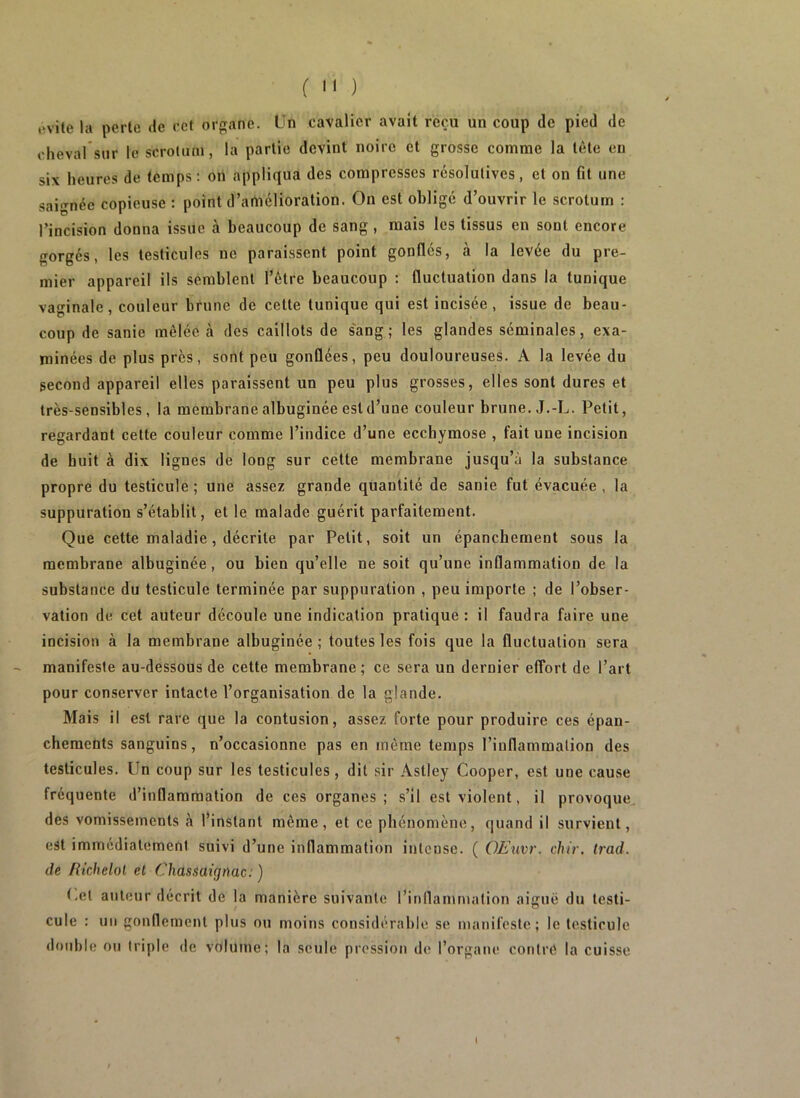 (  ) ovile la perte de rct organe. Un cavalier avait reçu un coup de pied de chevarsur le scrotum, la partie devint noire et grosse comme la tète en six heures de temps: on appliqua des compresses résolutives, et on fit une saignée copieuse : point d’amélioration. On est obligé d’ouvrir le scrotum : l’incision donna issue à beaucoup de sang , mais les tissus en sont encore gorgés, les testicules ne paraissent point gonflés, à la levée du pre- mier appareil ils semblent l’être beaucoup : fluctuation dans la tunique vaginale, couleur brune de cette tunique qui est incisée, issue de beau- coup de sanie mêlée à des caillots de s'ang; les glandes séminales, exa- minées de plus près, sont peu gonûées, peu douloureuses. A la levée du second appareil elles paraissent un peu plus grosses, elles sont dures et très-sensibles, la membrane albuginée est d’une couleur brune. J.-L. Petit, regardant cette couleur comme l’indice d’une ecchymose , fait une incision de huit à dix lignes de long sur cette membrane jusqu’à la substance propre du testicule ; une assez grande quantité de sanie fut évacuée , la suppuration s’établit, et le malade guérit parfaitement. Que cette maladie, décrite par Petit, soit un épanchement sous la membrane albuginée, ou bien qu’elle ne soit qu’une inflammation de la substance du testicule terminée par suppuration , peu importe ; de l’obser- vation de cet auteur découle une indication pratique: il faudra faire une incision à la membrane albuginée ; toutes les fois que la fluctuation sera manifeste au-dessous de cette membrane; ce sera un dernier effort de l’art pour con.server intacte l’organisation de la glande. Mais il est rare que la contusion, assez forte pour produire ces épan- chements sanguins, n’occasionne pas en même temps l’inflammation des testicules. Un coup sur les testicules, dit sir Astley Cooper, est une cause fréquente d’inflammation de ces organes; s’il est violent, il provoque, des vomissements à l’instant même, et ce phénomène, quand il survient, est immédiatement suivi d’une inflammation intense. ( OEuvr. dur. Irad. de fikhelol et Chassaignac: ) (,el auteur décrit de la manière suivante l’inflammation aiguë du testi- cule : un gouflemenl plus ou moins considérable se manifeste; le testicule double ou triple de volume; la seule pression de l’organe contre la cuisse (
