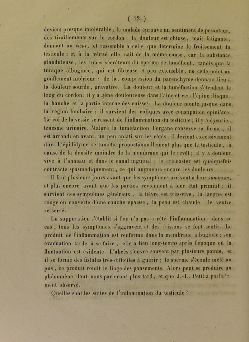 devient presque intolérable; le malade éprouve un sentiment de pesanteur, des tiraillements sur le cordon; la douleur est obtuse, mais fatigante, donnant au cœur^ et ressemble à celle que détermine le froissement du testicule ; et à la vérité elle nait de la même cause, car la substance glanduleuse, les tubes sécréteurs du sperme se tuméfient, tandis que la tunique albuginée, qui est fibreuse et peu extensible, ne cède point au gonflement intérieur : de là, compression du parenchyme donnant lieu à la douleur sourde, gravative. La douleur et la tuméfaction s’étendent le long du cordon ; il y a gène douloureuse dans l’aine et vers l’épine iliaque , la hanche et la partie interne des cuisses. La- douleur monte jusque dans la région lombaire ; il survient des coliques avec constipation opiniâtre. Le col de la vessie se ressent de l’inflammation du testicule ; il y a dysurie , ténesme urinaire. Malgré la tuméfaction l’organe conserve sa forme , il est arrondi en avant, un peu aplati sur les côtés , il devient e.xcessivement dur. L’épididyme se tuméfié proportionnellement plus que le testicule, à cause de la densité moindre de la membrane qui le revêt ; il y a douleur vive à l’anneau et dans le canal inguinal ; le crémaster est quelquefois contracté spasmodiquement ^ ce qui augmente encore les douleurs Il faut plusieurs jours avant que les symptômes arrivent à leur summum, et plus encore avant que les parties reviennent à leur état primitif ; il survient des symptômes généraux , la fièvre est très-vive, la langue est rouge ou couverte d’une couche épaisse ,' la peau est chaude , le ventre resserré, La suppuration s’établit si l’on n’a pas arrêté l’inflammation : dans ce cas , tous les symptômes s’aggravent et des frissons se font sentir. Le produit de l’inflammation est renfermé dans la membrane albuginée; son évacuation tarde à se faire , elle a lieu long-temps après l’époque où la fluctuation est évidente. L’abcès s’ouvre souvent par plusieurs points, et il se forme des fistules très-difficiles à guérir ; le sperme s’écoule mêlé au pus , ce produit roidit le linge des pansements. Alors peut se produire un phénomène dont nous parlerons plus tard , et que J.-L. Petit a paîf.ai'? ment observé. Quelles sont les suites de l’inflammation du testicule?