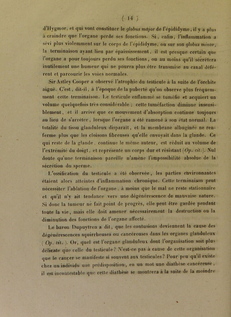 d’Hygmor, et qui vont constituer le glohus major de l’épididyme, il y a plus à craindre que l’organe perde ses fonctions. Si, enfin, rinflammation a sévi plus violemment sur le corps de l’épididyme, ou sur son glohus minor, la terminaison ayant lieu par épaississement, il est presque certain que l’organe a pour toujours perdu ses fonctions, ou au moins qu’il sécrétera inutilement une humeur qui ne pourra plus être transmise au canal défé- rent et parcourir les voies normales. Sir Astley Cooper a observé l’atrophie du testicule à la suite de l’orchite aiguë. C’est, dit-il, à l’époque de la puberté qu’on observe plus fréquem- ment cette terminaison. Le testicule enflammé se tuméfie et acquiert un volume quelquefois très-considérable ; cette tuméfaction diminue insensi- blement, et il arrive que ce mouvement d’absorption continue toujours au lieu de s’arrêter, lorsque l’organe a été ramené à son état normal. La totalité du tissu glanduleux disparaît, et la membrane albuginée ne ren- ferme plus que les cloisons fibreuses qu’elle envoyait dans la glande. Ce qui reste de la glande . continue le même auteur, est réduit au volume de l’extrémité du doigt, et représente un corps dur et résistant {Op. cit.). Nul doute qu’une terminaison pareille n’amène l’impossibilité absolue de la sécrétion du sperme. L’ossification du testicule a été observée, les parties environnantes étaient alors atteintes d’inflammation chronique. Cette terminaison peut nécessiter l’ablation de l’organe, à moins que le mal ne reste stationnaire et qu’il n’y ait tendance vers une dégénérescence de mauvaise nature. Si donc la tumeur ne fait .point de progrès, elle peut être gardée pendant , toute la vie, mais elle doit amener nécessairement la destruction ou la diminution des fonctions de l’organe affecté. Le baron Dupuytren a dit, que les contusions deviennent la cause des dégénérescences squirrheuses ou cancéreuses dans lés organes glanduleux ( Op. tù. ). Or, quel est l’organe glanduleux dont l’organisation soit plus délicate que celle du testicule ? N’est-ce pas à cause de cette organisation que le cancer se manifeste si souvent aux testicules? Pour peu qu’il existe chez un individu une prédisposition , en un mot une diathèse cancéreuse, il est incontestable que cette diathèse se montrera à la suite de la moindre