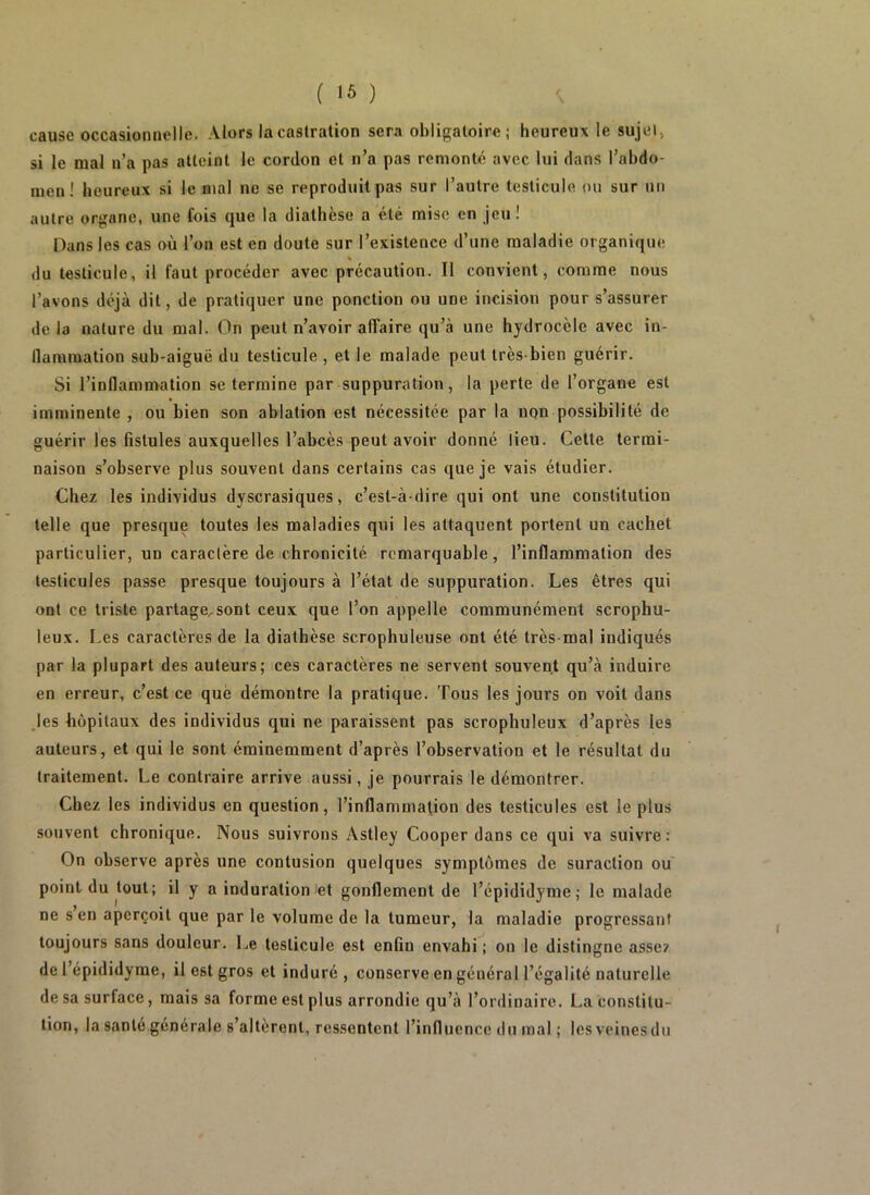 cause occasionnelle. Alors la castration sera obligatoire; heureux le sujet > si le mal n’a pas atteint le cordon et n’a pas remonte avec lui dans l’abdo- men ! heureux si le mal ne se reproduit pas sur l’autre testicule ou sur un autre organe, une fois que la diathèse a été mise en jeu! Dans les cas où l’on est en doute sur l’existence d’une maladie organique du testicule, il faut procéder avec précaution. Il convient, comme nous l’avons déjà dit, de pratiquer une ponction ou une incision pour s’assurer de la nature du mal. On peut n’avoir alTaire qu’à une hydrocèle avec in- flammation sub-aiguë du testicule , et le malade peut très-bien guérir. Si l’inflammation se termine par suppuration, la perte de l’organe est imminente , ou bien son ablation est nécessitée par la non possibilité de guérir les fistules auxquelles l’abcès peut avoir donné lieu. Cette termi- naison s’observe plus souvent dans certains cas que je vais étudier. Chez les individus dyscrasiques, c’est-à-dire qui ont une constitution telle que presque toutes les maladies qui les attaquent portent un cachet particulier, un caractère de chronicité remarquable, l’inflammation des testicules passe presque toujours à l’état de suppuration. Les êtres qui ont ce triste partage..sont ceux que l’on appelle communément scrophu- leux. Les caractères de la diathèse scrophuleuse ont été très-mal indiqués par la plupart des auteurs; ces caractères ne servent souvent qu’à induire en erreur, c’est ce què démontre la pratique. Tous les jours on voit dans Jes hôpitaux des individus qui ne paraissent pas scrophuleux d’après les auteurs, et qui le sont éminemment d’après l’observation et le résultat du traitement. Le contraire arrive aussi, je pourrais le démontrer. Chez les individus en question, l’inflammation des testicules est le plus souvent chronique. Nous suivrons Astley Cooper dans ce qui va suivre: On observe après une contusion quelques symptômes de suraction ou' point du tout; il y a induration et gonflement de l’épididyme; le malade ne s’en aperçoit que par le volume de la tumeur, la maladie progressant toujours sans douleur. Le testicule est enfin envahi; ou le distingue asse? de 1 épididyme, il est gros et induré , conserve en général l’égalité naturelle de sa surface, mais sa forme est plus arrondie qu’à l’ordinaire. La constitu- tion, la sanie générale s’altèrent, ressentent l’influence du mal ; lesveinesdu