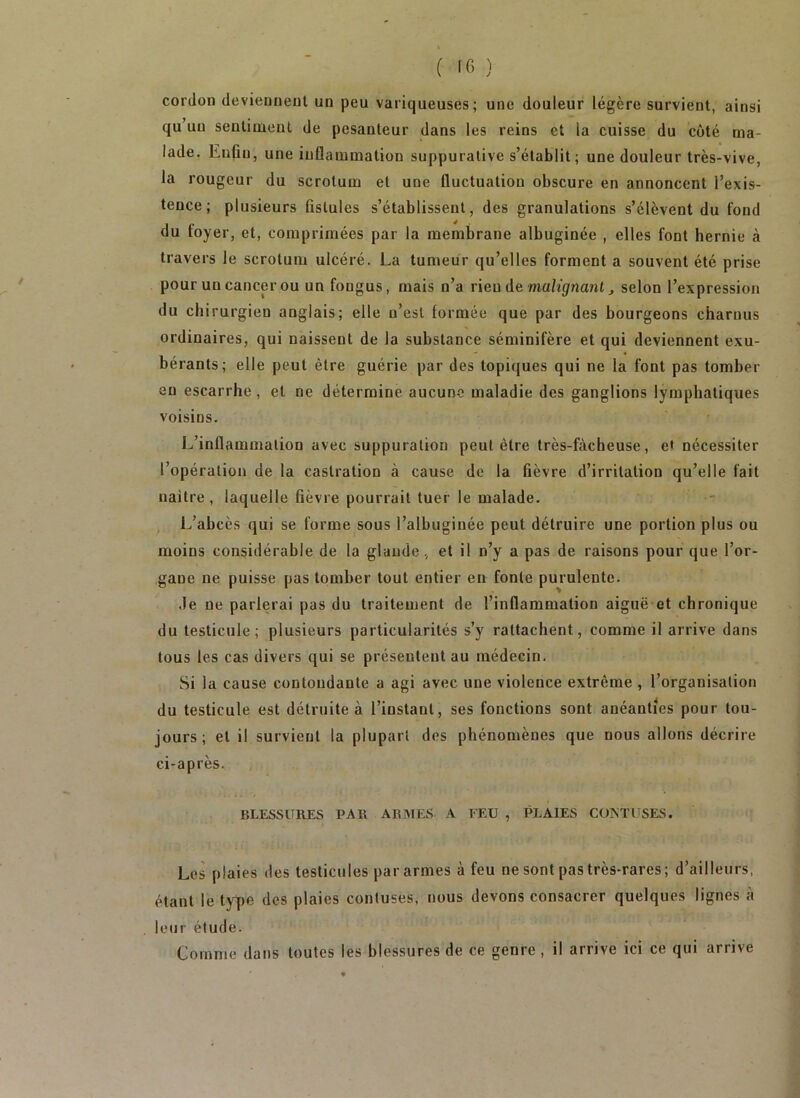 cordon deviennent un peu variqueuses; une douleur légère survient, ainsi qu’un sentiment de pesanteur dans les reins et la cuisse du côté ma- lade. Enfin, une inflammation suppurative s’établit; une douleur très-vive, la rougeur du scrotum et une fluctuation obscure en annoncent l’exis- tence; plusieurs fistules s’établissent, des granulations s’élèvent du fond du foyer, et, comprimées par la membrane albuginée , elles font hernie à travers le scrotum ulcéré. La tumeur qu’elles forment a souvent été prise pour un cancer ou un fongus, mais n’a rien de ma/î^nant ^ selon l’expression du chirurgien anglais; elle n’est formée que par des bourgeons charnus ordinaires, qui naissent de la substance séminifère et qui deviennent exu- bérants; elle peut être guérie par des topiques qui ne la font pas tomber en escarrhe , et ne détermine aucune maladie des ganglions lymphatiques voisins. L’inflammation avec suppuration peut être très-fâcheuse, e» nécessiter l’opération de la castration à cause de la fièvre d’irritation qu’elle fait naitre, laquelle fièvre pourrait tuer le malade. L’abcès qui se forme sous l’albuginée peut détruire une portion plus ou moins considérable de la glande, et il n’y a pas de raisons pour que l’or- gane ne puisse pas tomber tout entier en fonte purulente. ,1e ne parlerai pas du traitement de l’inflammation aiguë-et chronique du testicule; plusieurs particularités s’y rattachent, comme il arrive dans tous les cas divers qui se présentent au médecin. Si la cause contondante a agi avec une violence extrême , l’organisation du testicule est détruite à l’instant, ses fonctions sont anéanties pour tou- jours; et il survient la plupart des phénomènes que nous allons décrire ci-a près. blessures par ABMES a feu , PLAIES CONTUSES. Les plaies des testicules par armes à feu ne sont pas très-rares; d’ailleurs, étant le type des plaies contuses, nous devons consacrer quelques lignes à leur étude. Comme dans toutes les blessures de ce genre , il arrive ici ce qui arrive