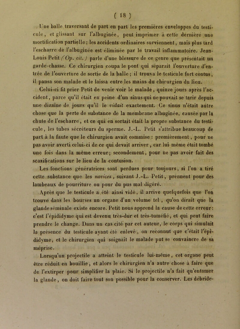 Une balle traversant de part en part les premières enveloppes du testi- cule, et glissant sur l’albuginée, peut imprimer à cette dernière une mortification partielle; les accidents ordinaires surviennent, mais plus tard l’escbarro de l’albuginée est éliminée par le travail inflammatoire. Jean- Louis Petit COp. cit.J parle d’une blessure de ce genre que présentait un garde-chasse. Ce chirurgien coupa le pont qui séparait l’ouverture d’en- trée de l’ouverture de sortie de la balle ; il trouva le testicule fort contus, il pansa son malade et le laissa entre les mains du chirurgien du lieu. Celui-ci fit prier Petit de venir voir le malade , quinze jours après l’ac- cident, parce qu’il était en peine d’un sinus qui ne pouvait se tarir depuis une dizaine de jours qu’il le vidait exactement. Ce sinus n’était autre chose que la perte de substance de la membrane albuginée, causée par la chute de l’escharre, et ce qui en sortait était la propre substance du testi- cule, les tubes sécréteurs du sperme. J.-L. Petit s’attribue beaucoup de part à la faute que le chirurgien avait commise : premièrement, pour ne pas avoir averti celui-ci de ce qui devait arriver, car lui même était tombé une fois dans la même erreur; secondement, pour ne pas avoir fait des scarifications sur le lieu de la contusion. Les fonctions génératrices sont perdues pour toujours, si l’on a tiré cette substance que les novices, suivant J.-L. Petit, prennent pour des lambeaux de pourriture ou pour du pus mal digéré. Après que le testicule a ,été ainsi vidé, il arrive quelquefois que l’on trouve dans les bourses un organe d’un volume tel , qu’on dirait que la glande séminale existe encore. Petit nous apprend la cause de cette erreur: c’est l’épididyme qui est devenu très-dur et très-tuméfié, et qui peut faire prendre le change. Dans un cas cité par cet auteur, le corps qui simulait la présence du testicule ayant été enlevé , on reconnut que c’était l’épi- didyme, et le chirurgien qui soignait le malade put se convaincre de sa méprise. Lorsqu’un projectile a atteint le testicule lui-même, cet organe peut être réduit en bouillie, et alors le chirurgien n’a autre chose à faire que de l’extirper pour simplifier la plaie. Si le projectile n’a fait qu’entamer la glande, on doit faire tout son possible pour la conserver. Les débride-