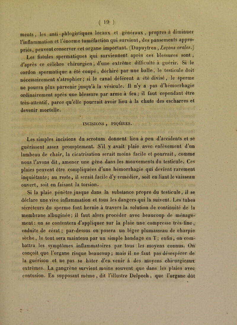 ( 10 ) meiits, les anli-plilogisliques locaux et généraux, propres à diminuer l’intlammalion et l’énorme tuméfaction qui survient, des pansements appro- priés, peuvent conserver cet organe important. (Dupuytren, Zepons orales.) Les fistules spermatiques qui surviennent après ces blessures sont , d’après ce célèbre chirurgien, d’une extrême difficulté à guérir. Si le cordon spermatique a été coupe , déchiré par une balle, le testicule doit nécessairement s’atrophierj si le canal deferent a ete divise, le sperme ne pourra plus parvenir jusqu’à la vésicule. Il n’y a pas d’hémorrhagie ordinairement après une blessure par arme a feu; il faut cependant être très-attentif, parce qu’elle pourrait avoir lieu a la chute des escharres et devenir mortelle. i INCISIONS , PIQÛRES. Les simples incisions du scrotum donnent lieu à peu d’accidents et se guérissent assez promptement. S’il y avait plaie avec enlèvement d’un lambeau de chair, la cicatrisation serait moins facile et pourrait, comme nous l’avons dit, amener une gêne dans les mouvements du testicule. Ces plaies peuvent être compliquées d’une hémorrhagie qui devient rarement inquiétante; au reste, il serait facile d’y remédier, soit en liant le vaisseau ouvert, soit en faisant la torsion. Si la plaie pénètre jusque dans la substance propre du testicule, il se déclare une vive inflammation et tous les dangers qui la suivent. Les tubes sécréteurs du sperme font hernie à travers la solution de continuité de la membrane albuginée ; il faut alors procéder avec beaucoup de ménage- ment: on se contentera d’appliquer sur la plaie une compresse trèsTine, enduite de cérat ; par-dessus on posera un loger plumasseau de charpie sèche, le tout sera maintenu par un simple bandage en T; enfin, on com- battra les symptômes inflammatoires par tous les moyens connus. On conçoit que l’organe risque beaucoup ; mais il ne faut pas désespérer de la guérison et ne pas se hâter d’en venir à des moyens chirurgicaux extrêmes. La gangrène survient moins souvent que dans les plaies avec contusion. En supposant même, dit l’illustre Delpech, que l’organe dût