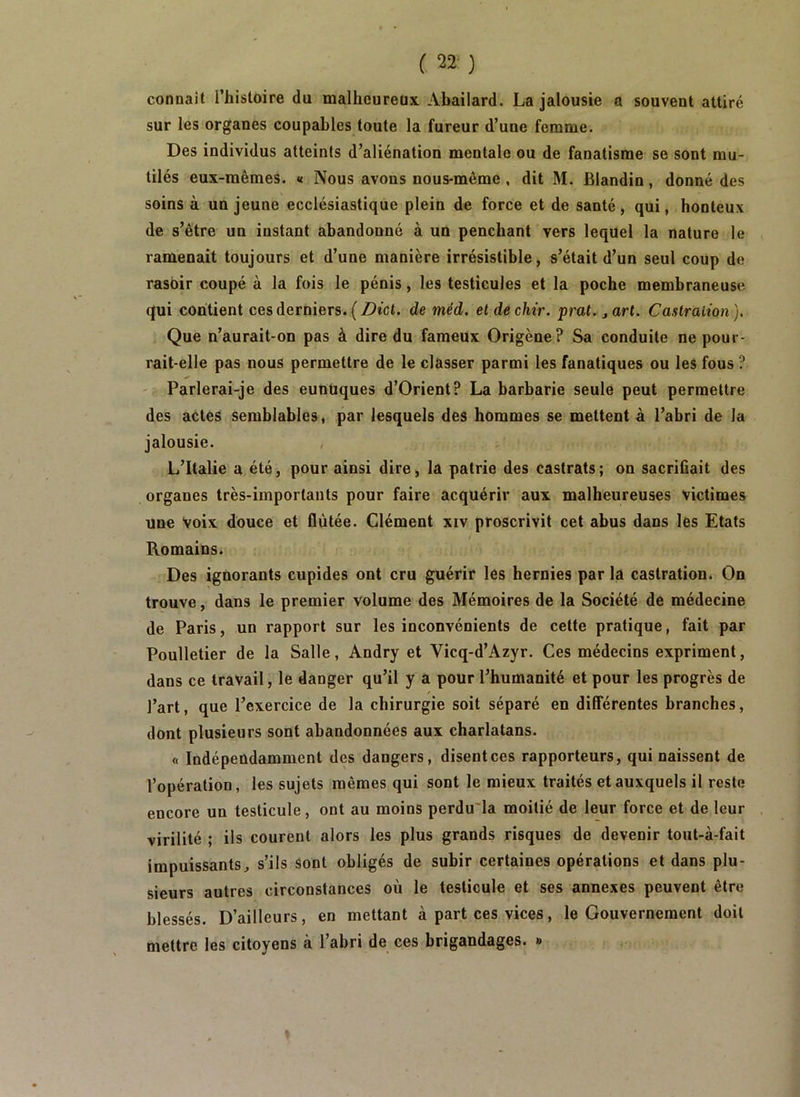 ( ‘22 ) connaît Thistoire du malheureux Abailard. La jalousie a souvent attiré sur les organes coupables toute la fureur d’une femme. Des individus atteints d’aliénation mentale ou de fanatisme se sont mu- tilés eux-mêmes. « Nous avons nous-même , dit M. Blandin , donné des soins à un jeune ecclésiastique plein de force et de santé, qui, honteux de s’être un instant abandonné à un penchant vers lequel la nature le ramenait toujours et d’une manière irrésistible, s’était d’un seul coup de rasoir coupé à la fois le pénis, les testicules et la poche membraneuse qui contient ces derniers. ( Dict. de méd. et de chir. prat. j art. Cantraiion ). Que n’aurait-on pas à dire du fameux Origène? Sa conduite ne pour- rait-elle pas nous permettre de le classer parmi les fanatiques ou les fous ? - Parlerai-je des eunuques d’Orient? La barbarie seule peut permettre des actes semblables, par lesquels des hommes se mettent à l’abri de la jalousie. , L’Italie a été, pour ainsi dire, la patrie des castrats; on sacrifiait des organes très-importants pour faire acquérir aux malheureuses victimes une Voix douce et flùtée. Clément xiv proscrivit cet abus dans les Etats Romains. Des ignorants cupides ont cru guérir les hernies par la castration. On trouve, dans le premier volume des Mémoires de la Société de médecine de Paris, un rapport sur les inconvénients de cette pratique, fait par Poulletier de la Salle, Andry et Vicq-d’Azyr. Ces médecins expriment, dans ce travail, le danger qu’il y a pour l’humanité et pour les progrès de l’art, que l’exercice de la chirurgie soit séparé en différentes branches, dont plusieurs sont abandonnées aux charlatans. « Indépendamment des dangers, disent ces rapporteurs, qui naissent de l’opération, les sujets mêmes qui sont le mieux traités et auxquels il reste encore un testicule, ont au moins perdu'la moitié de leur force et de leur virilité ; ils courent alors les plus grands risques de devenir tout-à-fait impuissants, s’ils sont obligés de subir certaines opérations et dans plu- sieurs autres circonstances où le testicule et ses annexes peuvent être blessés. D’ailleurs, en mettant à part ces vices, le Gouvernement doit mettre les citoyens à l’abri de ces brigandages. »
