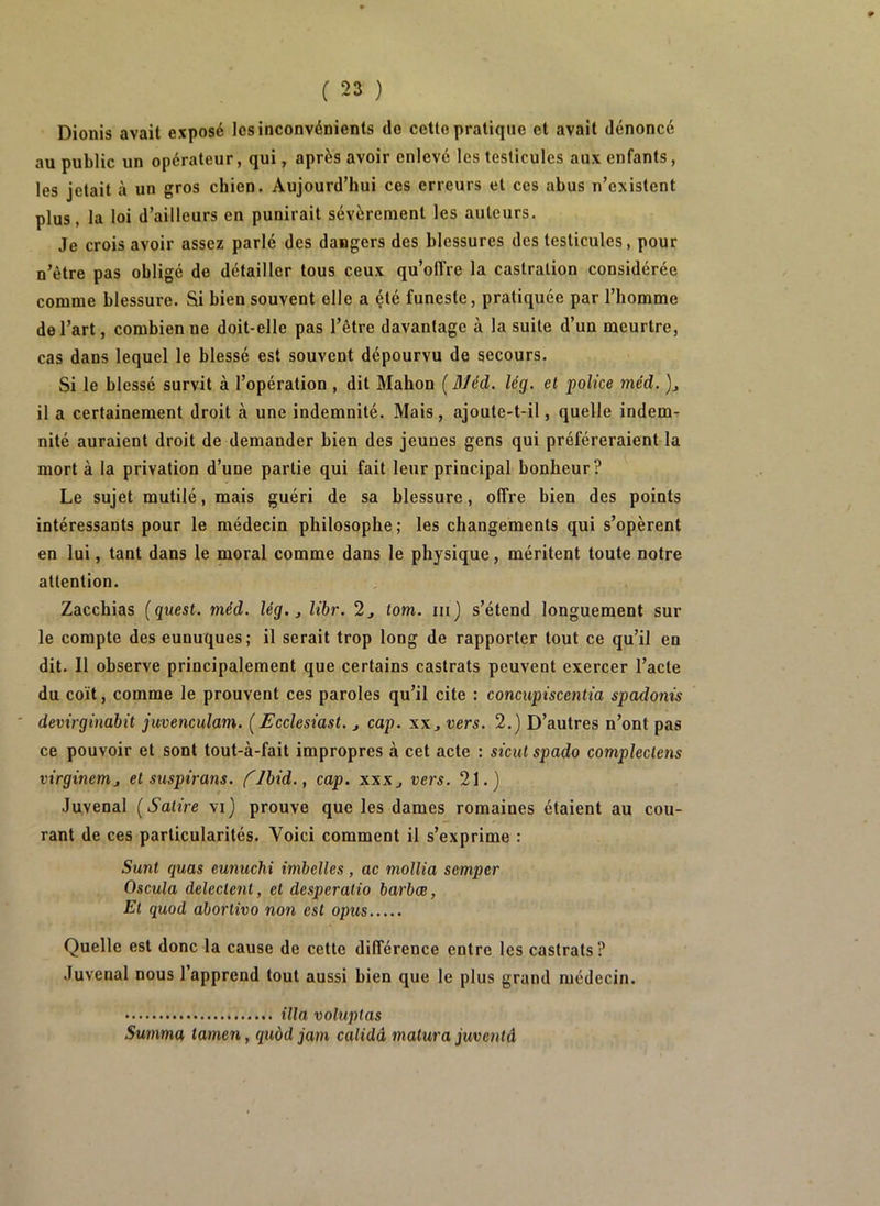 Dionis avait exposé les inconvénients do cette pratique et avait dénoncé au public un opérateur, qui, après avoir enlevé les testicules aux enfants, les jetait à un gros chien. Aujourd’hui ces erreurs et ces abus n’existent plus, la loi d’ailleurs en punirait sévèrement les auteurs. Je crois avoir assez parlé des dangers des blessures des testicules, pour n’ètre pas obligé de détailler tous ceux qu’offre la castration considérée comme blessure. Si bien souvent elle a été funeste, pratiquée par l’homme de l’art, combien ue doit-elle pas l’être davantage à la suite d’un meurtre, cas dans lequel le blessé est souvent dépourvu de secours. Si le blessé survit à l’opération , dit Mahon ( Méd. lég. et police méd. )j il a certainement droit à une indemnité. Mais, ajoute-t-il, quelle indem- nité auraient droit de demander bien des jeunes gens qui préféreraient la mort à la privation d’une partie qui fait leur principal bonheur? Le sujet mutilé, mais guéri de sa blessure, offre bien des points intéressants pour le médecin philosophe; les changements qui s’opèrent en lui, tant dans le moral comme dans le physique, méritent toute notre attention. Zacchias (guest. méd. lég. j libr. 2j tom. iii) s’étend longuement sur le compte des eunuques; il serait trop long de rapporter tout ce qu’il en dit. 11 observe principalement que certains castrats peuvent exercer l’acte du coït, comme le prouvent ces paroles qu’il cite : concupùcentia spadonis demrgindbit juvenculam. [Ecclesiast. j cap. xx, vers. 2.) D’autres n’ont pas ce pouvoir et sont tout-à-fait impropres à cet acte : sicutspado compleclens virginemj et suspirans. flbid., cap. xxx^ vers. 21.) Juvenal (Satire vi) prouve que les dames romaines étaient au cou- rant de ces particularités. Voici comment il s’exprime : Sunt quas eunuchi imbelles, ac mollia semper Oscula delecieni, et desperalio barbœ, Et quod abortivo non est opus Quelle est donc la cause de cette différence entre les castrats? Juvenal nous l’apprend tout aussi bien que le plus grand médecin. ilia voluptas Summa tamen, quàd jam calidâ matura juventâ