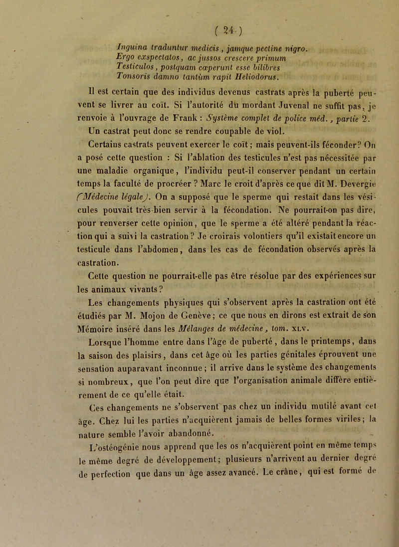 Inguina traduntur medicis , jamquc pectine nigro. Ergo exspectalos, ac jussos crescere primum Testicules, postquam cœperunt esse bilibres Tonsoris damno tantùm rapit Heliodorus. Il est certain que des individus devenus castrats après la puberté peu- vent se livrer au coït. Si l’autorité du mordant Juvenal ne suffit pas, je renvoie à l’ouvrage de Frank : Système complet de police méd., partie 2. Un castrat peut donc se rendre coupable de viol. Certains castrats peuvent exercer le coït ; mais peuvent-ils féconder? On a posé cette question : Si l’ablation des testicules n’est pas nécessitée par une maladie organique, l’individu peut-il conserver pendant un certain temps la faculté de procréer ? Marc le croit d’après ce que ditM. Devergie f'3Iédecine légalej. On a supposé que le sperme qui restait dans les vési- cules pouvait très bien servir à la fécondation. Ne pourrait-on pas dire, pour renverser cette opinion, que le sperme a été altéré pendant la réac- tion qui a suivi la castration? Je croirais volontiers qu’il existait encore un testicule dans l’abdomen, dans les cas de fécondation observés après la castration. Cette question ne pourrait-elle pas être résolue par des expériences sur les animaux vivants ? Les changements physiques qui s’observent après la castration ont été étudiés par M. Mojon de Genève; ce que nous en dirons est extrait de son Mémoire inséré dans les Mélanges de médecine ^ tom. xlv. Lorsque l’homme entre dans l’âge de puberté , dans le printemps, dans la saison des plaisirs, dans cet âge où les parties génitales éprouvent une sensation auparavant inconnue ; il arrive dans le système des changements si nombreux, que l’on peut dire que l’organisation animale diffère entiè- rement de ce qu’elle était. Ces changements ne s’observent pas chez un individu mutilé avant cet âge. Chez lui les parties n’acquièrent jamais de belles formes viriles; la nature semble l’avoir abandonné. , L’ostéogénie nous apprend que les os n’acquièrent point en même temps le même degré de développement; plusieurs n’arrivent au dernier degré de perfection que dans un âge assez avancé. Le crâne, qui est formé de