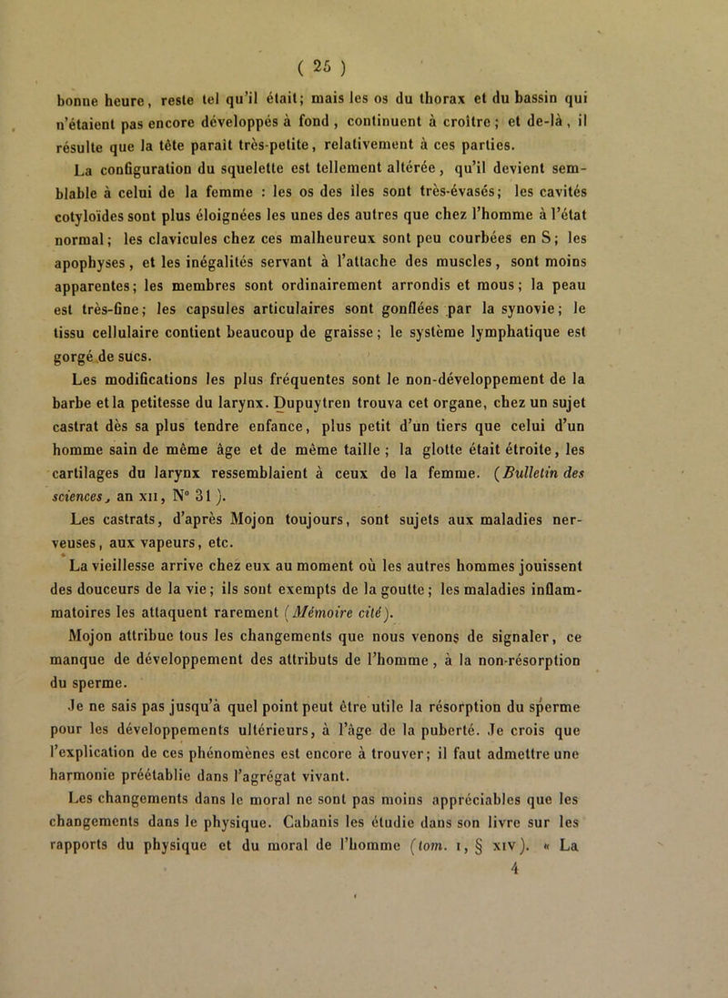 bonne heure, reste tel qu’il était; mais les os du thorax et du bassin qui n’étaient pas encore développés à fond , continuent à croître; et de-là, il résulte que la tête paraît très-petite, relativement à ces parties. La conOguration du squelette est tellement altérée, qu’il devient sem- blable à celui de la femme : les os des îles sont très-évasés; les cavités cotyloïdes sont plus éloignées les unes des autres que chez l’homme à l’état normal; les clavicules chez ces malheureux sont peu courbées en S; les apophyses, et les inégalités servant à l’attache des muscles, sont moins apparentes; les membres sont ordinairement arrondis et mous; la peau est très-6ne; les capsules articulaires sont gonflées par la synovie; le tissu cellulaire contient beaucoup de graisse ; le système lymphatique est gorgé de sucs. ’ Les modiflcations les plus fréquentes sont le non-développement de la barbe et la petitesse du larynx. Dupuytren trouva cet organe, chez un sujet castrat dès sa plus tendre enfance, plus petit d’un tiers que celui d’un homme sain de même âge et de même taille ; la glotte était étroite, les •cartilages du larynx ressemblaient à ceux de la femme. (Bulletin des sciences J an xii, N“ 31 }. Les castrats, d’après Mojon toujours, sont sujets aux maladies ner- veuses, aux vapeurs, etc. » La vieillesse arrive chez eux au moment où les autres hommes jouissent des douceurs de la vie; ils sont exempts de la goutte; les maladies inflam- matoires les attaquent rarement (Mémoire cité). Mojon attribue tous les changements que nous venons de signaler, ce manque de développement des attributs de l’homme, à la non-résorption du sperme. Je ne sais pas jusqu’à quel point peut être utile la résorption du sperme pour les développements ultérieurs, à l’âge de la puberté. Je crois que l’explication de ces phénomènes est encore à trouver; il faut admettre une harmonie préétablie dans l’agrégat vivant. Les changements dans le moral ne sont pas moins appréciables que les changements dans le physique. Cabanis les étudie dans son livre sur les rapports du physique et du moral de l’homme (lom. i, § xiv). « La 4