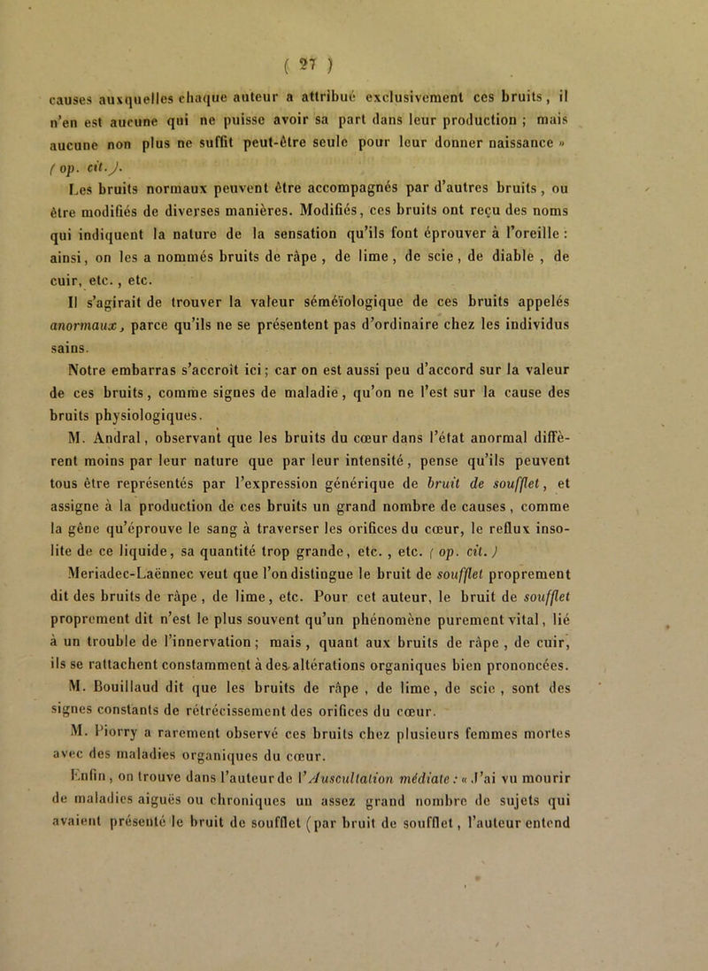 ( ) causes auxquelles chaque auteur a attribué exclusivement ces bruits, il n’en est aucune qui ne puisse avoir sa part dans leur production ; mais aucune non plus ne suffit peut-être seule pour leur donner naissance » ( op. cit.J. Les bruits normaux peuvent être accompagnés par d’autres bruits, ou être modifiés de diverses manières. Modifiés, ces bruits ont reçu des noms qui indiquent la nature de la sensation qu’ils font éprouver à l’oreille : ainsi, on les a nommés bruits de râpe , de lime , de scie, de diable , de cuir, etc., etc. Il s’agirait de trouver la valeur séméiologique de ces bruits appelés anormaux J parce qu’ils ne se présentent pas d’ordinaire chez les individus sains. Notre embarras s’accroît ici; car on est aussi peu d’accord sur la valeur de ces bruits, comme signes de maladie, qu’on ne l’est sur la cause des bruits physiologiques. M. Andral, observant que les bruits du cœur dans l’état anormal diffè- rent moins par leur nature que par leur intensité, pense qu’ils peuvent tous être représentés par l’expression générique de bruit de soufflet, et assigne à la production de ces bruits un grand nombre de causes, comme la gêne qu’éprouve le sang à traverser les orifices du cœur, le reflux inso- lite de ce liquide, sa quantité trop grande, etc. , etc. ( op. cit. J Meriadec-Laënnec veut que l’on distingue le bruit de soufflet proprement dit des bruits de râpe , de lime, etc. Pour cet auteur, le bruit de soufflet proprement dit n’est le plus souvent qu’un phénomène purement vital, lié à un trouble de l’innervation ; mais , quant aux bruits de râpe , de cuir, ils se rattachent constamment à des-altérations organiques bien prononcées. M. Bouillaud dit que les bruits de râpe , de lime, de scie, sont des signes constants de rétrécissement des orifices du cœur. M. Piorry a rarement observé ces bruits chez plusieurs femmes mortes avec des maladies organiques du cœur. Lnfin , on trouve dans l’auteur de V/îuscullalion médiale : « .Vai vu mourir de maladies aiguës ou chroniques un assez grand nombre de sujets qui avaient présenté le bruit de soufflet (par bruit de soufflet, l’auteur entend
