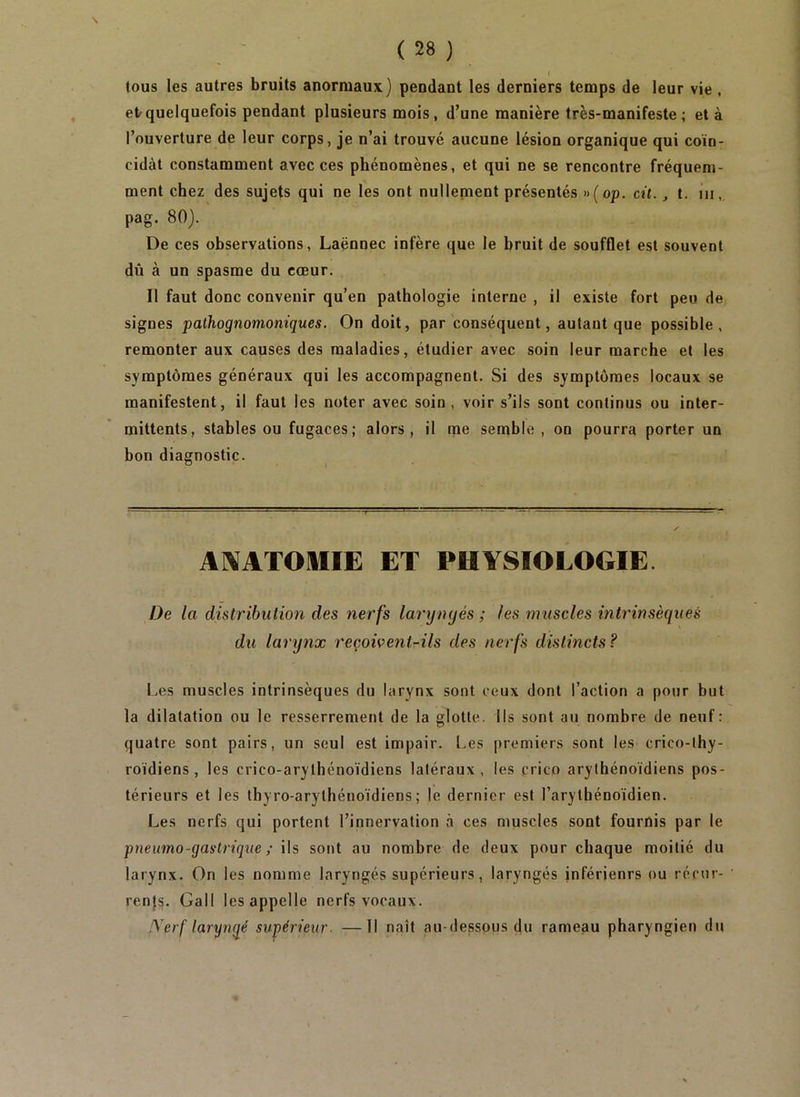 ( tous les autres bruits anormaux) pendant les derniers temps de leur vie, etrquelquefois pendant plusieurs mois, d’une manière très-manifeste; et à l’ouverture de leur corps, je n’ai trouvé aucune lésion organique qui coïn- cidât constamment avec ces phénomènes, et qui ne se rencontre fréquem- ment chez des sujets qui ne les ont nullement présentés »(op. cü., t. iii,. pag. 80). De ces observations, Laënnec infère que le bruit de soufflet est souvent dû à un spasme du cœur. Il faut donc convenir qu’en pathologie interne , il existe fort peu de signes pathognomoniques. On doit, par conséquent, autant que possible, remonter aux causes des maladies, étudier avec soin leur marche et les symptômes généraux qui les accompagnent. Si des symptômes locaux se manifestent, il faut les noter avec soin, voir s’ils sont continus ou inter- mittents, stables ou fugaces; alors, il me semble, on pourra porter un bon diagnostic. AlVATOlIIE ET PHYSIOLOGIE. De la distribution des nerfs laryngés ; les muscles intrinsèques du larynx reçoivent^ils des nerfs distincts? Les muscles intrinsèques du larynx sont ceux dont l’action a pour but la dilatation ou le resserrement de la glotte. Ils sont au nombre de neuf: quatre sont pairs, un seul est impair. Les premiers sont les crico-thy- roïdiens , les crico-arylhénoïdiens latéraux, les crico arythénoïdiens pos- térieurs et les thyro-arythénoïdiens; le dernier est l’arytbénoïdien. Les nerfs qui portent l’innervation à ces muscles sont fournis par le pneumo-gastrique ; ils sont au nombre de deux pour chaque moitié du larynx. On les nomme laryngés supérieurs, laryngés inférieurs ou récur- renj^, Gall les appelle nerfs vocaux. !\'erf laryngé supérieur. —Il naît au-dessous du rameau pharyngien du