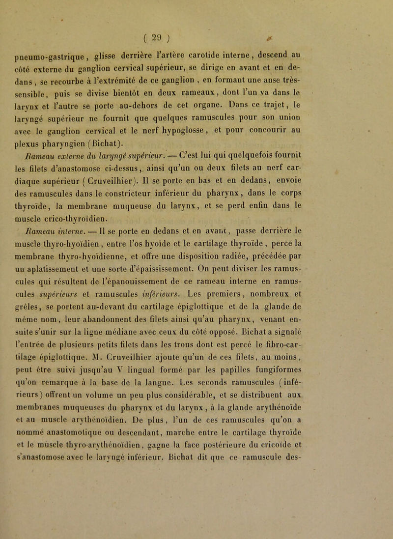 pneumo-gastrique, glisse derrière l’artère carotide interne, descend au côté externe du ganglion cervical supérieur, se dirige en avant et en de- dans , se recourbe à l’extrémité de ce ganglion , en formant une anse très- sensible, puis se divise bientôt en deux rameaux, dont l’un va dans le larynx et l’autre se porte au-dehors de cet organe. Dans ce trajet, le laryngé supérieur ne fournit que quelques ramuscules pour son union avec le ganglion cervical et le nerf hypoglosse, et pour concourir au plexus pharyngien (Bichat). Rameau externe du laryngé supérieur. — C’est lui qui quelquefois fournit les filets d’anastomose ci-dessus, ainsi qu’un ou deux filets au nerf car- diaque supérieur ( Cruveilhier). Il se porte en bas et en dedans, envoie des ramuscules dans le constricteur inférieur du pharynx, dans le corps thyroïde, la membrane muqueuse du larynx, et se perd enfin dans le muscle crico-thyroïdien. Rameau interne. —11 se porte en dedans et en avant, passe derrière le muscle thyro-hyoïdien , entre l’os hyoïde et le cartilage thyroïde , perce la membrane thyro-hyoïdienne, et offre une disposition radiée, précédée par un aplatissement et une sorte d’épaississement. On peut diviser les ramus- cules qui résultent de l’épanouissement de ce rameau interne en ramus- cules supérieurs et ramuscules inférieurs. Les premiers, nombreux et grêles, se portent au-devant du cartilage épiglottique et de la glande de même nom, leur abandonnent des filets ainsi qu’au pharynx, venant en- suite s’unir sur la ligne médiane avec ceux du côté opposé. Bichat a signalé l’entrée de plusieurs petits filets dans les trous dont est percé le fibro-car- lilage épiglottique. M. Cruveilhier ajoute qu’un de ces filets, au moins, peut être suivi jusqu’au V lingual formé par les papilles fungiformes qu’on remarque à la base de la langue. Les seconds ramuscules (infé- rieurs) offrent un volume un peu plus considérable, et se distribuent aux membranes muqueuses du pharynx et du larynx, à la glande arythénoïde et au muscle arythénoïdien. De plus, l’un de ces ramuscules qu’on a nommé anastomotique ou descendant, marche entre le cartilage thyroïde et le muscle thyro-arythénoïdien, gagne la face postérieure du cricoïdc et s’anastomose avec le laryngé inférieur. Bichat dit que ce ramuscule des-