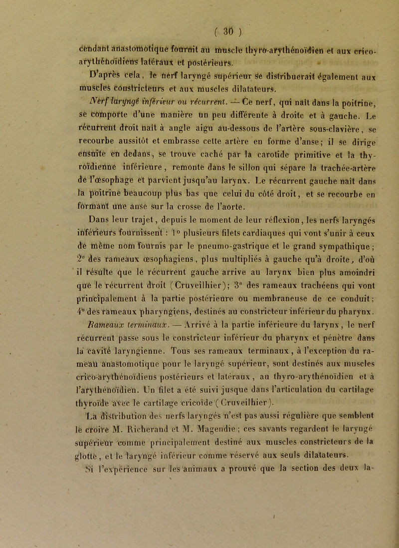 cèndaht àriastoitoôfîqué f^Wiïil aü muscle Ibyfo-afythénoïdien et aux crico- ai7lbéli0ïdiem ^até^aux et postérieurs. Diaprés cela, le Oérf laryngé supérieur distribuerait également aux muscles constricteurs et aux muscles dilatateurs. IVèrf laryngé inférmir ou récurrent. -^Ce nerf, qui naît dans la poitrine, se comporte d’une manière un peu différente à droite et à gauche. Le récurrent droit naît à angle aigu au-dessous de l’artère sous-clavière, se recourbe aussitôt et embrasse cette artère en forme d’anse; il se dirige ensuite eù dedans, se trouve caché par la carotide primitive et la thy- roïdienne inférieure, remonte dans le sillon qui sépare la trachée-artère de l’cBSophage et parvient jusqu’au larynx. Le récurrent gauche naît dans la poitrine beaucoup plus bas que celui du côté droit, et se recourbe en formant une anse sur la crosse de l’aorte. Dans leur trajet, depuis le moment de leur réflexion, les nerfs laryngés inférieurs fournissent : 1° plusieurs filets cardiaques qui vont s’unir à ceux de même nom fournis par le pneumo-gastrique et le grand sympathique ; des rameaux œsophagiens, plus multipliés à gauche qu’à droite, d’où il résulte que le récurrent gauche arrive au larynx bien plus amoindri qiré le récurrent droit (Cruveilhier); 3 des rameaux trachéens qui vont principalement à la partie postérieure ou membraneuse de ce conduit; 4'’des rameaux pharyngiens, destinés au constricteur inférieur du pharynx. Bameaux terminaux. — Arrivé à la partie inférieure du larynx, le nerf récurrent passe sous le constricteur inférieur du pharynx et pénètre dans là cavité laryngienne. Tous ses rameaux terminaux, à l’exception du ra- meau anastomotique pour le laryngé supérieur, sont destinés aux muscles crico-arythénoïdiens postérieurs et latéraux , au thyro-arythénoïdien et à l’arythéUoïdien. Un filet a été suivi jusque dans l’articulation du cartilage thyroïde aVec le cartilage cricoïde (Cruveilhier). La distribution des nerfs laryngés n’est pas aussi régulière que semblent le croire M. Richerand et M. Magendie ; ces savants regardent le laryngé supérieur comme principalement destiné aux muscles constricteurs de la glotte, et le laryngé inférieur comme réservé aux seuls dilatateurs. Si l’expérience sur les animaux a prouvé que la section des deux la-
