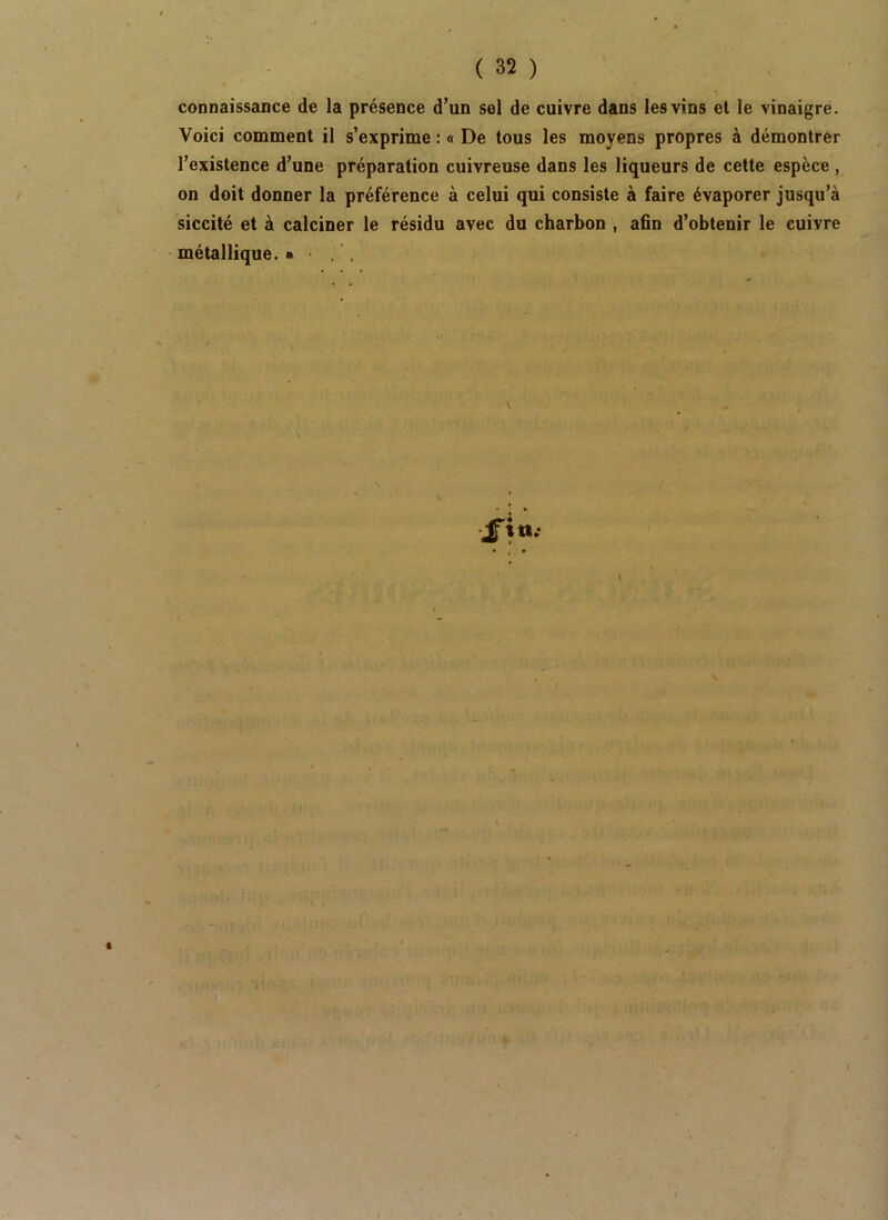 connaissance de la présence d’un sel de cuivre dans les vins et le vinaigre. Voici comment il s’exprime : « De tous les moyens propres à démontrer l’existence d’une préparation cuivreuse dans les liqueurs de cette espèce , on doit donner la préférence à celui qui consiste à faire évaporer jusqu’à siccité et à calciner le résidu avec du charbon , afin d’obtenir le cuivre métallique. •