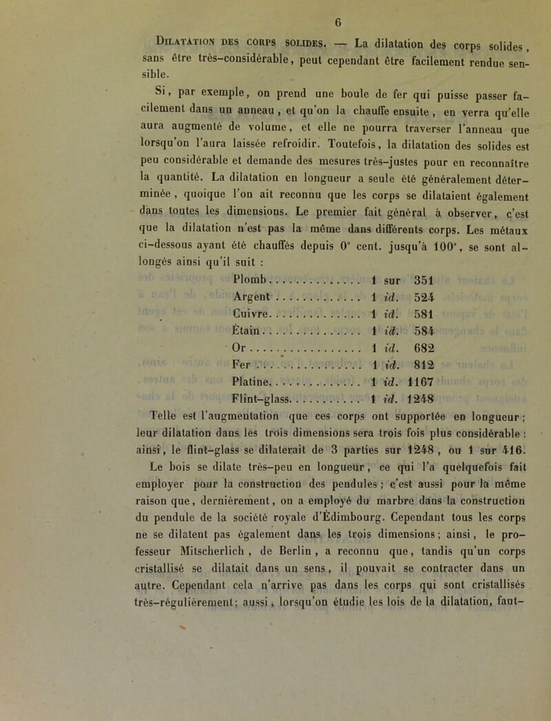 Dilatation des corps solides. — La dilatation des corps solides, sans être très-considérable, peut cependant être facilement rendue sen- sible. Si, par exemple, on prend une boule de fer qui puisse passer fa- cilement dans un anneau, et qu’on la chauffe ensuite , en verra qu’elle aura augmenté de volume, et elle ne pourra traverser l’anneau que lorsqu’on l’aura laissée refroidir. Toutefois, la dilatation des solides est peu considérable et demande des mesures très-justes pour en reconnaître la quantité. La dilatation en longueur a seule été généralement déter- minée , quoique l’on ait reconnu que les corps se dilataient également dans toutes les dimensions. Le premier fait général à observer, c’est que la dilatation n’est pas la même dans différents corps. Les métaux ci-dessous ayant été chauffés depuis 0° cent, jusqu’à 100°, se sont al- longés ainsi qu’il suit : Plomb 1 sur 351 Argent 1 id. 524 Cuivre 1 id. 581 Étain 1 id. 584 Or 1 id. 682 Fer .... . 1 id. 812 Platine id. 1167 Flint-glass 1 id. 1248 Telle est l’augmentation que ces corps ont supportée en longueur ; leur dilatation dans les trois dimensions sera trois fois plus considérable : ainsi, le flint-glass se dilaterait de 3 parties sur 1248, ou 1 sur 416. Le bois se dilate très-peu en longueur, ce qui l’a quelquefois fait employer pour la construction des pendules ; c’est aussi pour là même raison que, dernièrement, on a employé du marbre dans la construction du pendule de la société royale d’Edimbourg. Cependant tous les corps ne se dilatent pas également dans les trois dimensions ; ainsi, le pro- fesseur Mitscherlich , de Berlin, a reconnu que, tandis qu’un corps cristallisé se dilatait dans un sens, il pouvait se contracter dans un autre. Cependant cela q’arrive pas dans les corps qui sont cristallisés très-régulièrement; aussi, lorsqu’on étudie les lois de la dilatation, faut-