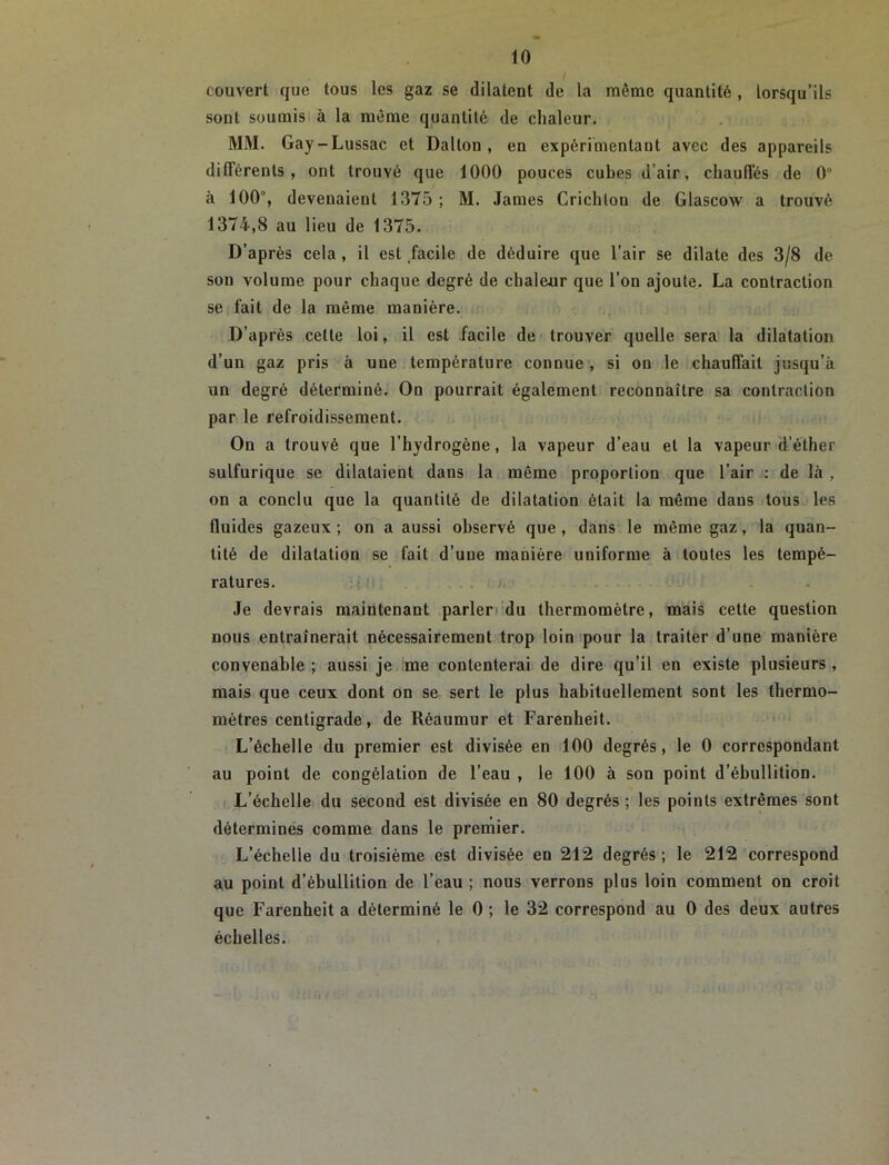 couvert que tous les gaz se dilatent de la même quantité , lorsqu’ils sont soumis à la même quantité de chaleur. MM. Gay-Lussac et Dalton , en expérimentant avec des appareils différents, ont trouvé que 1000 pouces cubes d’air, chauffés de 0 à 100°, devenaient 1375 ; M. James Crichlon de Glascow a trouvé 1374,8 au lieu de 1375. D’après cela , il est facile de déduire que l’air se dilate des 3/8 de son volume pour chaque degré de chalenr que l’on ajoute. La contraction se fait de la même manière, i. D’après celle loi, il est facile de trouver quelle sera la dilatation d’un gaz pris à une température connue , si on le chauffait jusqu’à un degré déterminé. On pourrait également reconnaître sa contraction par le refroidissement. On a trouvé que l’hydrogène, la vapeur d’eau et la vapeur d’éther sulfurique se dilataient dans la même proportion que l’air : de là , on a conclu que la quantité de dilatation était la même dans tous les fluides gazeux ; on a aussi observé que, dans le même gaz, la quan- tité de dilatation se fait d’une manière uniforme à toutes les tempé- ratures. J. . . Je devrais maintenant parler/du thermomètre, mais cette question nous entraînerait nécessairement trop loin /pour la traiter d’une manière convenable ; aussi je me contenterai de dire qu’il en existe plusieurs , mais que ceux dont on se sert le plus habituellement sont les thermo- mètres centigrade, de Réaumur et Farenheit. » L’échelle du premier est divisée en 100 degrés, le 0 correspondant au point de congélation de l’eau , le 100 à son point d’ébullition. I. L’échelle du second est divisée en 80 degrés ; les points extrêmes sont déterminés comme dans le premier. L’échelle du troisième est divisée en 212 degrés ; le 212 correspond au point d’ébullition de l’eau ; nous verrons plus loin comment on croit que Farenheit a déterminé le 0 ; le 32 correspond au 0 des deux autres échelles.