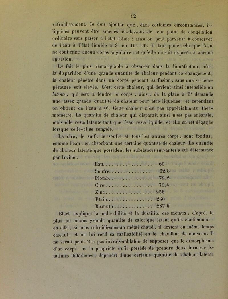 refroidissement. Je dois ajouter que, dans certaines circonstances, les liquides peuvent être amenés au-dessous de leur point de congélation ordinaire sans passer à l’état solide : ainsi on peut parvenir à conserver de l’eau à l’état liquide à 8° ou 10°—0°. Il faut pour cela que l’eau ne contienne aucun corps angulaire , et qu’elle ne soit exposée à aucune agitation. Le fait le plus remarquable à observer dans la liquéfaction , c’est la disparition d’une grande quantité de chaleur pendant ce changement; la chaleur pénètre dans un corps pendant sa fusion, sans que sa tem- pérature soit élevée. C’est cette chaleur, qui devient ainsi insensible ou latente, qui sert à fondre le corps : ainsi, de la glace à 0“ demande une assez grande quantité de chaleur pour être liquéfiée, et cependant on obtient de l’eau à 0°. Cette chaleur n’est pas appréciable au ther- momètre. La quantité de chaleur qui disparaît ainsi n’est pas anéantie, mais elle reste latente tant que l’eau reste liquide, et elle en est dégagée lorsque celle-ci se congèle. La cire, le suif, le soufre et tous les autres corps, sont fondus, comme l’eau , en absorbant une certaine quantité de chaleur. La quantité de chaleur latente que possèdent les substances suivantes a été déterminée par Irvine : Eau 60 Soufre 62,8 Plomb 72,2 Cire .. 79,4 Zinc 256 Étain 260 Bismuth 287,8 Black explique la malléabilité et la ductilité des métaux , d’après la plus ou moins grande quantité de calorique latent qu’ils contiennent : en effet, si nous refroidissons un métal-chaud , il devient en même temps cassant, et on lui rend sa malléabilité en le chauffant de nouveau. Il ne serait peut-être pas invraisemblable de supposer que le dimorphisme d’un corps, ou la propriété qu’il possède de prendre deux formes cris- tallines différentes, dépendît d’une certaine quantité de chaleur latente