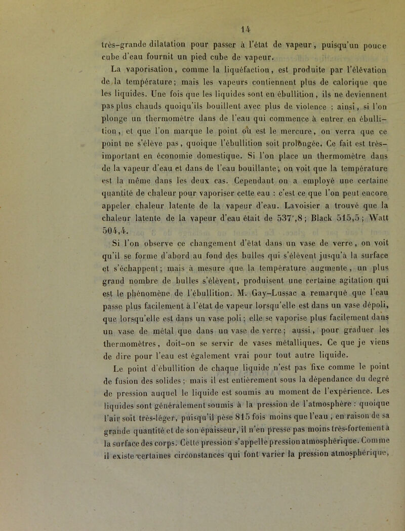très-grande dilatation pour passer à l’état de vapeur, puisqu’un pouce cube d’eau fournit un pied cube de vapeur. La vaporisation, comme la liquéfaction, est produite par l’élévation de la température; mais les vapeurs contiennent plus de calorique que les liquides. Une fois que les liquides sont en ébullition, ils ne deviennent pas plus chauds quoiqu’ils bouillent avec plus de violence ; ainsi, si l’on plonge un thermomètre dans de l’eau qui commence à entrer en ébulli- tion, et que l’on marque le point ou est le mercure, on verra que ce point ne s’élève pas, quoique l’ébullition soit prolongée. Ce fait est très- important en économie domestique. Si l’on place un thermomètre dans de la vapeur d’eau et dans de l’eau bouillante; on voit que la température est la même dans les deux cas. Cependant on a employé une certaine quantité de chaleur pour vaporiser cette eau : c’est ce que l’on peut encore appeler chaleur latente de la vapeur d’eau. Lavoisier a trouvé que la chaleur latente de la vapeur d’eau était de 537°,8; Black 515,5; Watt 504,4. Si l’on observe ce changement d’état dans un vase de verre, on voit qu’il se forme d’abord au fond des bulles qui s’élèvent jusqu’à la surface et s’échappent; mais à mesure que la température augmente, un plus grand nombre de bulles s’élèvent, produisent une certaine agitation qui est le phénomène de l’ébullition. M. Gay-Lussac a remarqué que l’eau passe plus facilement à l’état de vapeur lorsqu’elle est dans un vase dépoli, que lorsqu’elle est dans un vase poli; elle se vaporise plus facilement dans un vase de métal que dans un vase de verre ; aussi, pour graduer les thermomètres, doit-on se servir de vases métalliques. Ce que je viens de dire pour l’eau est également vrai pour tout autre liquide. Le point d’ébullition de chaque liquide n’est pas Oxe comme le point de fusion des solides; mais il est entièrement sous la dépendance du degré de pression auquel le liquide est soumis au moment de l’expérience. Les liquides sont généralement soumis à la pression de l’atmosphère : quoique l’air soit très-léger, puisqu’il pèse 815 fois moins que l’eau , en raison de sa grande quantité et de son épaisseur, il n’en presse pas moins très-fortement à la surface des corps: Cette pression s’appelle pression atmosphérique. Comme il existe-certaines circonstances qui font varier la pression atmosphérique.