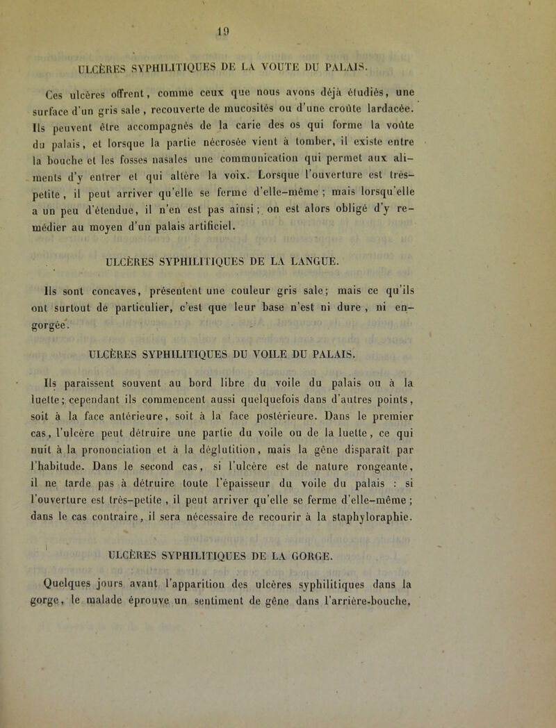 ULCÈRES SYPHILITIQUES DE LA VOUTE DU PALAIS. Ces ulcères offrent, comme ceux que nous avons déjà éludiés, une surface d’un gris sale , recouverte de mucosités ou d’une croûte lardacée. ils peuvent être accompagnés de la carie des os qui forme la voûte du palais, et lorsque la partie nécrosée vient à tomber, il existe entre la bouche et les fosses nasales une communication qui permet aux ali- ments d’y entrer et qui altère la voix. Lorsque l’ouverture est très- petite , il peut arriver qu elle se ferme d elle-même ; mais lorsqu elle a un peu d’étendue, il n’en est pas ainsi;, on est alors obligé d’y re- médier au moyen d’un palais artificiel. ULCÈRES SYPHILITIQUES DE LA LANGUE. Ils sont concaves, présentent une couleur gris sale; mais ce qu’ils ont surtout de particulier, c’est que leur base n’est ni dure , ni en- gorgée*. ULCÈRES SYPHILITIQUES DU VOILE DU PALAIS. Ils paraissent souvent au bord libre du voile du palais ou à la luette; cependant ils commencent aussi quelquefois dans d’autres points, soit à la face antérieure, soit à la face postérieure. Dans le premier cas, l’ulcère peut détruire une partie du voile ou de la luette, ce qui nuit à la prononciation et à la déglutition, mais la gêne disparaît par l’habitude. Dans le second cas, si l’ulcère est de nature rongeante, il ne tarde pas à détruire toute l’épaisseur du voile du palais : si l’ouverture est très-petite , il peut arriver qu’elle se ferme d’elle-même ; dans le cas contraire, il sera nécessaire de recourir à la staphyloraphie. ' ULCÈRES SYPHILITIQUES DE LA GORGE. Quelques jours avant l’apparition des ulcères syphilitiques dans la gorge, le malade éprouve un sentiment de gêne dans l’arrière-bouche,