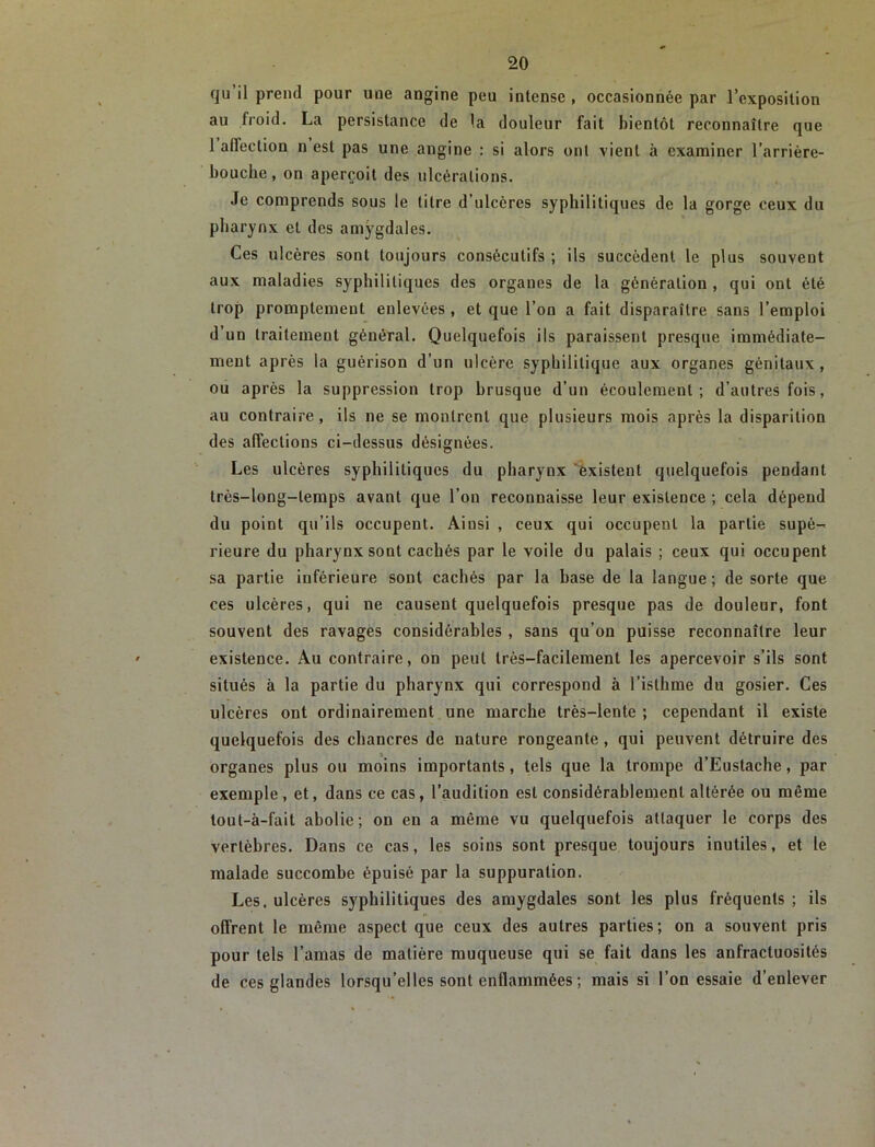 qu’il prend pour une angine peu intense , occasionnée par l’exposition au froid. La persistance de la douleur fait bientôt reconnaître que 1 affection n est pas une angine : si alors ont vient à examiner l’arrière- bouche , on aperçoit des ulcérations. Je comprends sous le litre d’ulcères syphilitiques de la gorge ceux du pharynx et des amygdales. Ces ulcères sont toujours consécutifs ; ils succèdent le plus souvent aux maladies syphilitiques des organes de la génération , qui ont été trop promptement enlevées , et que l’on a fait disparaître sans l’emploi d’un traitement général. Quelquefois ils paraissent presque immédiate- ment après la guérison d’un ulcère syphilitique aux organes génitaux, ou après la suppression trop brusque d’un écoulement; d’autres fois, au contraire, ils ne se montrent que plusieurs mois après la disparition des affections ci-dessus désignées. Les ulcères syphilitiques du pharynx Existent quelquefois pendant très-long-temps avant que l’on reconnaisse leur existence ; cela dépend du point qu’ils occupent. Ainsi , ceux qui occupent la partie supé-r rieure du pharynx sont cachés par le voile du palais ; ceux qui occupent sa partie inférieure sont cachés par la base de la langue; de sorte que ces ulcères, qui ne causent quelquefois presque pas de douleur, font souvent des ravages considérables , sans qu’on puisse reconnaître leur existence. Au contraire, on peut très-facilement les apercevoir s’ils sont situés à la partie du pharynx qui correspond à l’isthme du gosier. Ces ulcères ont ordinairement une marche très-lente ; cependant il existe quelquefois des chancres de nature rongeante , qui peuvent détruire des organes plus ou moins importants, tels que la trompe d’Eustache, par exemple , et, dans ce cas, l’audition est considérahlemenl altérée ou même lout-à-fait abolie; on en a même vu quelquefois attaquer le corps des vertèbres. Dans ce cas, les soins sont presque toujours inutiles, et le malade succombe épuisé par la suppuration. Les. ulcères syphilitiques des amygdales sont les plus fréquents ; ils offrent le même aspect que ceux des autres parties; on a souvent pris pour tels l’amas de matière muqueuse qui se fait dans les anfractuosités de ces glandes lorsqu’elles sont enflammées ; mais si l’on essaie d’enlever