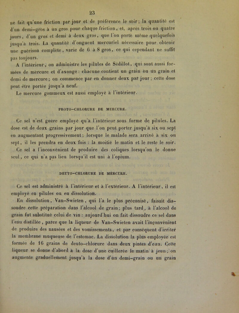 ne fait qu’une friction par jour et de préférence le soir ; la quantité est d’un demi-gros à un gros pour chaque IViclion, et, après trois ou quatre jours, d’un gros et demi à deux gros, que l’on porte même quelquefois jusqu’à trois. La quantité d’onguent mercuriel nécessaire pour obtenir une guérison complète , varie de G à 8 gros, ce qui cependant ne suflit pas toujours. A l’intérieur, on administre les pilules de Sédillot, qui sont aussi for- mées de mercure et d’axonge : chacune contient un grain ou un grain et demi de mercure; on commence par en donner deux par jour ; cette dose peut être portée jusqu’à neuf. Le mercure gommeux est aussi employé à l’intérieur. PROTO-CHLORURE DE MERCURE. Ce sel n’est guère employé qu’à l’intérieur sous forme de pilules. La dose est de deux grains par jour que l’on peut porter jusqu’à six ou sept en augmentant progressivement ; lorsque le malade sera arrivé à six ou sept, il les prendra en deux fois : la moitié le matin et le reste le soir. Ce sel a l’inconvénient de produire des coliques lorsqu’on le donne seul, ce qui n’a pas lieu lorsqu’il est uni à l’opium. DEUTO-CHLORURE DE MERCURE. » Ce sel est administré à l’intérieur et à l’extérieur. A l’intérieur, il est employé en pilules ou en dissolution. En dissolution, Van-Swieten , qui l’a le plus préconisé, faisait dis- soudre cette préparation dans l’alcool de grain; plus tard, à l’alcool de grain fut substitué celui de vin : aujourd’hui on fait dissoudre ce sel dans l’eau distillée , parce que la liqueur de Van-Swieten avait l’inconvénient de produire des nausées et des vomissements, et par conséquent d’irriter la membrane muqueuse de l’estomac. La dissolution la plus employée est formée de 16 grains de deuto-chlorure dans deux pintes d’eau. Cette liqueur se donne d’abord à la dose d’une cuillerée le matin à jeun; on augmente graduellement jusqu’à la dose d’un demi-grain ou un grain