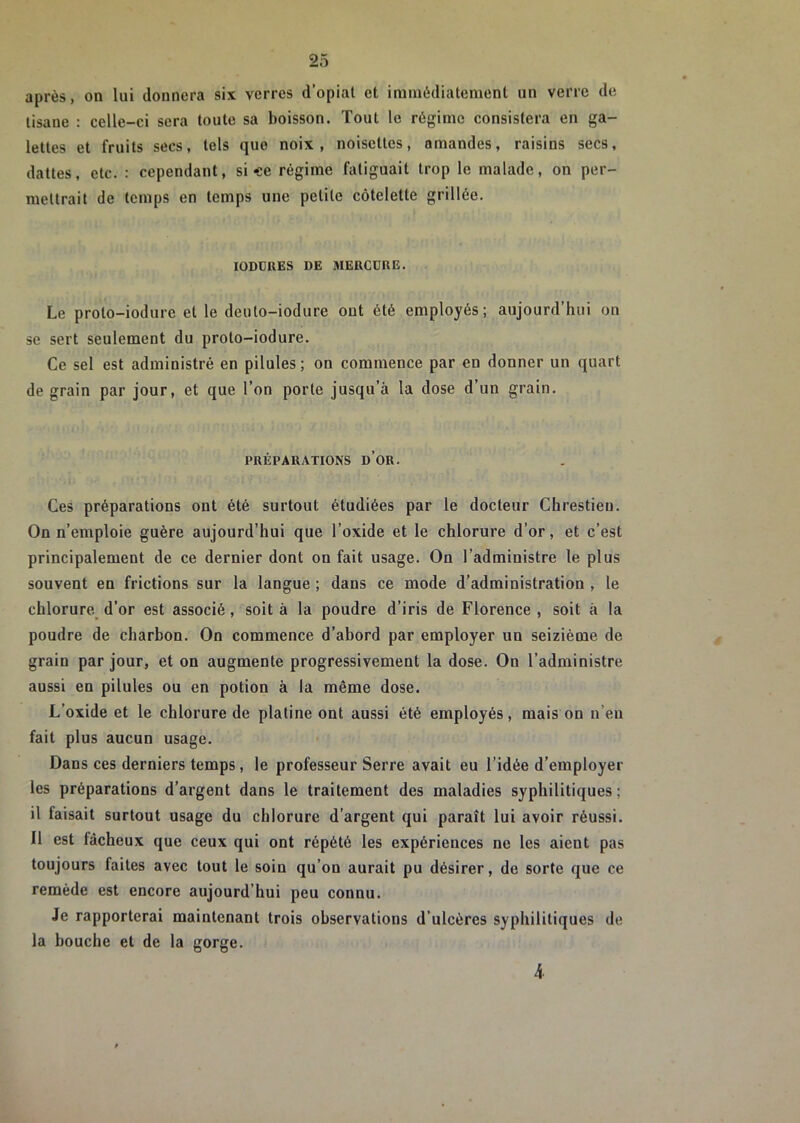 après, on lui donnera six verres d’opiat et iramèdiatenient un verre de tisane : celle-ci sera toute sa boisson. Tout le régime consistera en ga- lettes et fruits secs, tels que noix, noisettes, amandes, raisins secs, dattes, etc. : cependant, si «e régime fatiguait trop le malade, on per- mettrait de temps en temps une petite côtelette grillée. lODÜRES DE MERCDUE. Le proto-iodure et le deuto-iodure ont été employés; aujourd’hui on se sert seulement du proto-iodure. Ce sel est administré en pilules ; on commence par en donner un quart de grain par jour, et que l’on porte jusqu’à la dose d’un grain. PRÉPARATIONS d’oR. Ces préparations ont été surtout étudiées par le docteur Chrestieu. On n’emploie guère aujourd’hui que l’oxide et le chlorure d’or, et c’est principalement de ce dernier dont on fait usage. On l’administre le plus souvent en frictions sur la langue ; dans ce mode d’administration , le chlorure^ d’or est associé, soit à la poudre d’iris de Florence , soit à la poudre de charbon. On commence d’abord par employer un seizième de grain par jour, et on augmente progressivement la dose. On l’administre aussi en pilules ou en potion à la même dose. L’oxide et le chlorure de platine ont aussi été employés, mais on n’en fait plus aucun usage. Dans ces derniers temps, le professeur Serre avait eu l’idée d’employer les préparations d’argent dans le traitement des maladies syphilitiques ; il faisait surtout usage du chlorure d’argent qui paraît lui avoir réussi. Il est fâcheux que ceux qui ont répété les expériences ne les aient pas toujours faites avec tout le soin qu’on aurait pu désirer, de sorte que ce remède est encore aujourd’hui peu connu. Je rapporterai maintenant trois observations d’ulcères syphilitiques de la bouche et de la gorge. 4