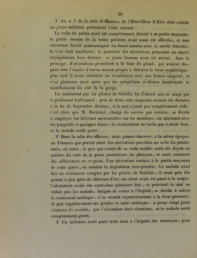 1° Au n 7 de la salle S‘-Maurice de l’Hôtel-Dieu S'-Éloi était couché un jeune militaire présentant l’état suivant : Le voile du palais avait été complètement détruit à sa partie moyenne; la partie osseuse de la voûte palatine avait aussi été affectée, et une ouverture faisait communiquer les fosses nasales avec la cavité buccale ; la voix était nasillarde; le pourtour des ulcérations présentait un aspect érysipélateux bien distinct : ce jeune homme avait été atteint, dans le principe, d’ulcérations primitives à la base du gland, qui avaient dis- paru sous l’emploi d’aucun moyen propre à détruire le virus syphilitique; plus tard il avait contracté un écoulement avec une femme suspecte, et c’est plusieurs mois après que les symptômes ci-dessus mentionnés se manifestèrent du côté de la gorge. Un traitement par les pilules de Sédillot fut d’abord rais en usage par le professeur Lallemand : près de deux cent cinquante avaient été données à la fin de Septembre dernier, et le mal n’avait pas complètement cédé: c’est alors que M. Bertrand, chargé du service par intérim, se décida à employer les frictions mêrcurielles sur les membres, en alternant avec les purgatifs et quelques bains ; la cicatrisation ne tarda pas à avoir lieu , et le malade sortit guéri. 2° Dans la salle des officiers, nous pûmes observer, à la même époque, un Polonais qui portait aussi des ulcérations pareilles au voile du palais; mais, en outre, le peu qui restait de ce voile mobile avait été déjeté en arrière du côté de la paroi postérieure du pharynx, et avait contracté des adhérences en ce point. Une ulcération existait à la partie moyenne de cette paroi, et rendait la déglutition très-pénible. Ce malade avait fait un traitement complet par les pilules de Sédillot : il avait pris dix grains à peu près de chlorure d’or; un séton avait été passe à la nuque; l’ulcération avait été cautérisée plusieurs fois , et pourtant le mal ne cédait pas. Le malade, fatigué de rester à l’hôpital, se décida à suivre le traitement arabique : il se soumit rigoureusement à la diète prescrite, et prit régulièrement ses pilules et opiat arabique : à peine vingt jours s’étaient-ils écoulés, que l’ulcération était cicatrisée, et le malade sortit complètement guéri. 3° Un militaire avait passé trois mois à l’hôpital des vénériens, pour