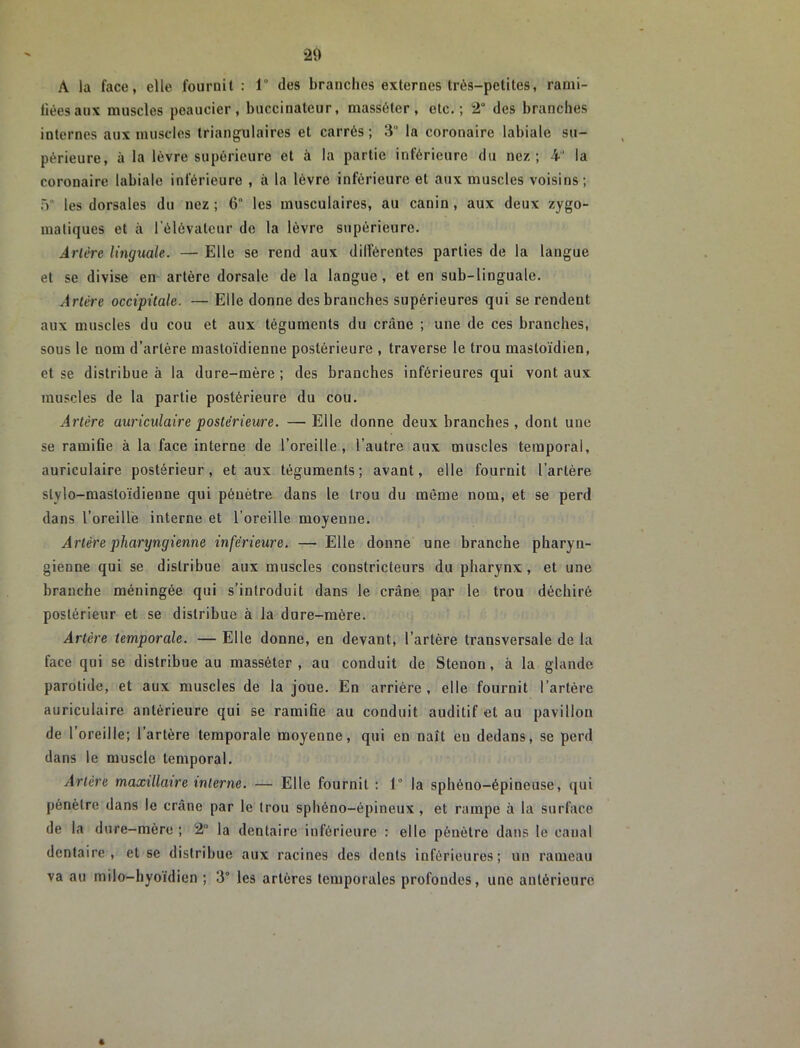 A la face, elle fournit : 1° des branches externes très-petites, rami- lièesaux muscles peaucier, buccinateur, masséter, etc.; 2° des branches internes aux nniseles triangulaires et carrés ; 3° la coronaire labiale su- périeure, à la lèvre supérieure et à la partie inférieure du nez; 4 la coronaire labiale inférieure , à la lèvre inférieure et aux muscles voisins; .V les dorsales du nez ; 6“ les musculaires, au canin, aux deux zygo- matiques et à l’élévateur de la lèvre supérieure. .4r/tTe linguale. — Elle se rend aux dilférentes parties de la langue et se divise en artère dorsale de la langue , et en sub-linguale. Artère occipitale. — Elle donne des branches supérieures qui se rendent aux muscles du cou et aux téguments du crâne ; une de ces branches, sous le nom d’artère mastoïdienne postérieure , traverse le trou mastoïdien, et se distribue à la dure-mère ; des branches inférieures qui vont aux muscles de la partie postérieure du cou. Artère auriculaire postérieure. —Elle donne deux branches , dont une se ramifie à la face interne de l’oreille, l’autre aux muscles temporal, auriculaire postérieur, et aux téguments; avant, elle fournit l’artère stylo-mastoïdienne qui pénètre dans le trou du même nom, et se perd dans l’oreille interne et l’oreille moyenne. Artère pharyngienne inférieure. — Elle donne une branche pharyn- gienne qui se distribue aux muscles constricteurs du pharynx , et une branche méningée qui s’introduit dans le crâne par le trou déchiré postérieur et se distribue à la dure-mère. Artère temporale. — Elle donne, en devant, l’artère transversale de la face qui se distribue au masséter, au conduit de Stenon, à la glande parotide, et aux muscles de la joue. En arrière , elle fournit l’artère auriculaire antérieure qui se ramifie au conduit auditif et au pavillon de l’oreille; l’artère temporale moyenne, qui en naît en dedans, se perd dans le muscle temporal. Artère maxillaire interne. — Elle fournit : 1° la sphéno-épineuse, qui pénètre dans le crâne par le trou sphéno-épineux, et rampe à la surface de la dure-mère ; 2° la dentaire inférieure : elle pénétre dans le canal dentaire, et se distribue aux racines des dents inférieures; un rameau va au milo-hyoïdien ; 3° les artères temporales profondes, une antérieure «