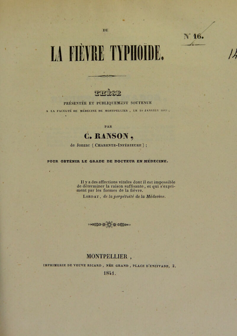 1)K PRÉSENTÉE ET PUBLIQUEMENT SOUTENUE A LA FACULTÉ DE MEDECIiVE DE MONTPELLIEIl , LE 59 JANVIER 114 1 , PAH C. RANSON , de Jonzac ( Charente-Inférieure ) ; POUR OBTÉNIR LE GRADE DE DOCTEUR EN MÉDECINE. Il y a des affections vitales dont il est impossible de déterminer la raison suffisante, et qui s’expri- ment par les formes de la fièvre. Lordat , de la perpétuité de la Médecine. MONTPELLIER , IMPRIMERIE DE VEUVE RICARD , NÉE ORAND , PLACE d’ENCIVADB, 3, 1841 .